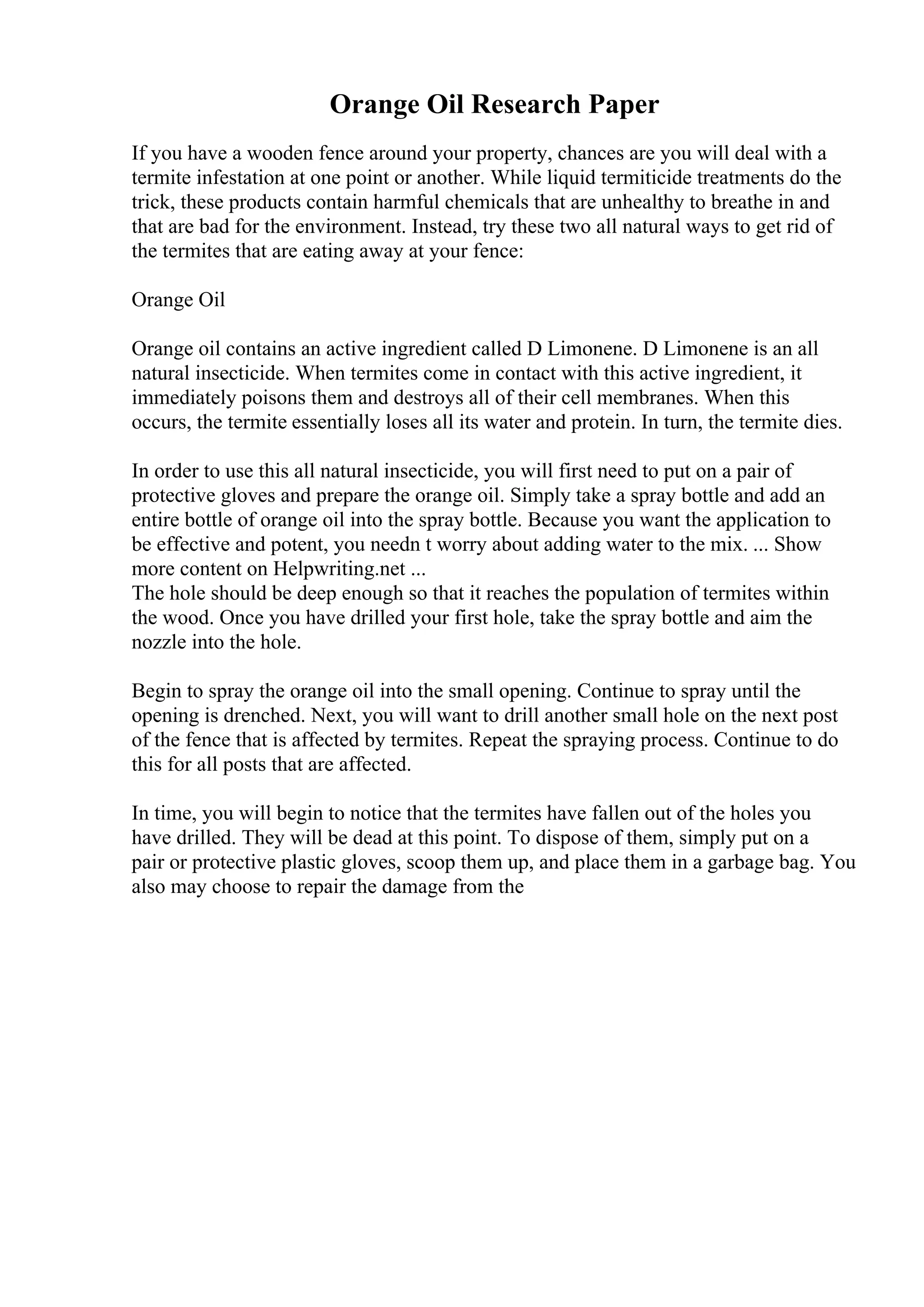 Orange Oil Research Paper
If you have a wooden fence around your property, chances are you will deal with a
termite infestation at one point or another. While liquid termiticide treatments do the
trick, these products contain harmful chemicals that are unhealthy to breathe in and
that are bad for the environment. Instead, try these two all natural ways to get rid of
the termites that are eating away at your fence:
Orange Oil
Orange oil contains an active ingredient called D Limonene. D Limonene is an all
natural insecticide. When termites come in contact with this active ingredient, it
immediately poisons them and destroys all of their cell membranes. When this
occurs, the termite essentially loses all its water and protein. In turn, the termite dies.
In order to use this all natural insecticide, you will first need to put on a pair of
protective gloves and prepare the orange oil. Simply take a spray bottle and add an
entire bottle of orange oil into the spray bottle. Because you want the application to
be effective and potent, you needn t worry about adding water to the mix. ... Show
more content on Helpwriting.net ...
The hole should be deep enough so that it reaches the population of termites within
the wood. Once you have drilled your first hole, take the spray bottle and aim the
nozzle into the hole.
Begin to spray the orange oil into the small opening. Continue to spray until the
opening is drenched. Next, you will want to drill another small hole on the next post
of the fence that is affected by termites. Repeat the spraying process. Continue to do
this for all posts that are affected.
In time, you will begin to notice that the termites have fallen out of the holes you
have drilled. They will be dead at this point. To dispose of them, simply put on a
pair or protective plastic gloves, scoop them up, and place them in a garbage bag. You
also may choose to repair the damage from the
 