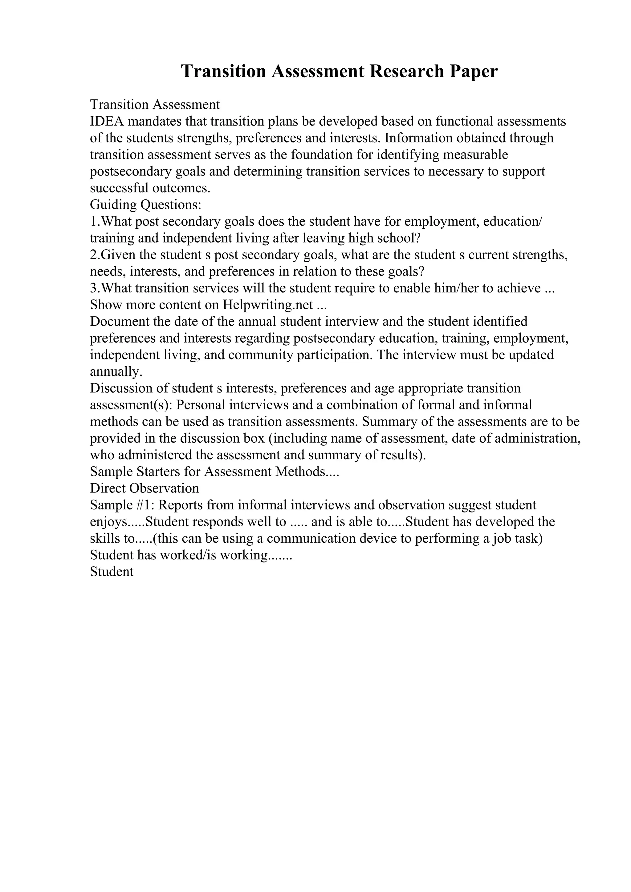 Transition Assessment Research Paper
Transition Assessment
IDEA mandates that transition plans be developed based on functional assessments
of the students strengths, preferences and interests. Information obtained through
transition assessment serves as the foundation for identifying measurable
postsecondary goals and determining transition services to necessary to support
successful outcomes.
Guiding Questions:
1.What post secondary goals does the student have for employment, education/
training and independent living after leaving high school?
2.Given the student s post secondary goals, what are the student s current strengths,
needs, interests, and preferences in relation to these goals?
3.What transition services will the student require to enable him/her to achieve ...
Show more content on Helpwriting.net ...
Document the date of the annual student interview and the student identified
preferences and interests regarding postsecondary education, training, employment,
independent living, and community participation. The interview must be updated
annually.
Discussion of student s interests, preferences and age appropriate transition
assessment(s): Personal interviews and a combination of formal and informal
methods can be used as transition assessments. Summary of the assessments are to be
provided in the discussion box (including name of assessment, date of administration,
who administered the assessment and summary of results).
Sample Starters for Assessment Methods....
Direct Observation
Sample #1: Reports from informal interviews and observation suggest student
enjoys.....Student responds well to ..... and is able to.....Student has developed the
skills to.....(this can be using a communication device to performing a job task)
Student has worked/is working.......
Student
 