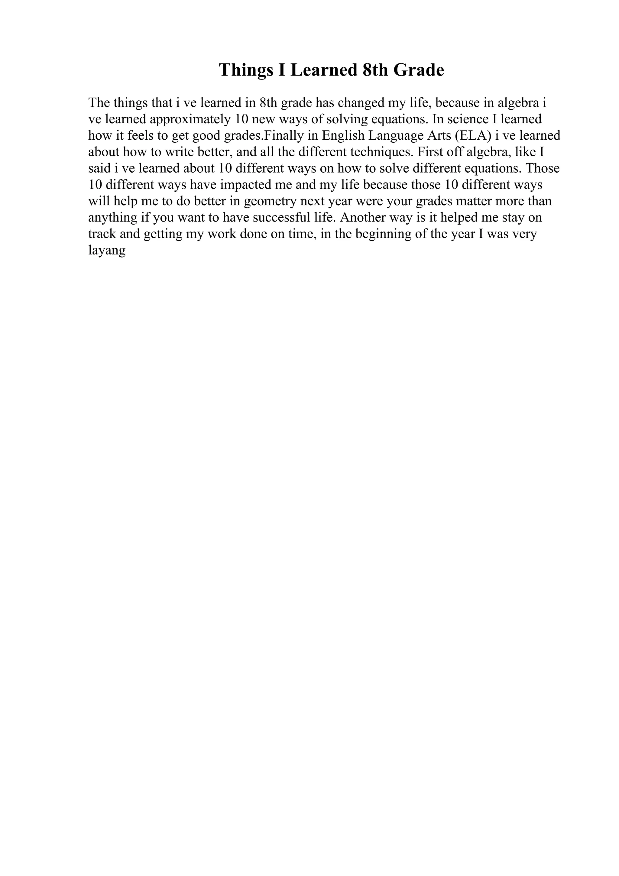 Things I Learned 8th Grade
The things that i ve learned in 8th grade has changed my life, because in algebra i
ve learned approximately 10 new ways of solving equations. In science I learned
how it feels to get good grades.Finally in English Language Arts (ELA) i ve learned
about how to write better, and all the different techniques. First off algebra, like I
said i ve learned about 10 different ways on how to solve different equations. Those
10 different ways have impacted me and my life because those 10 different ways
will help me to do better in geometry next year were your grades matter more than
anything if you want to have successful life. Another way is it helped me stay on
track and getting my work done on time, in the beginning of the year I was very
layang
 