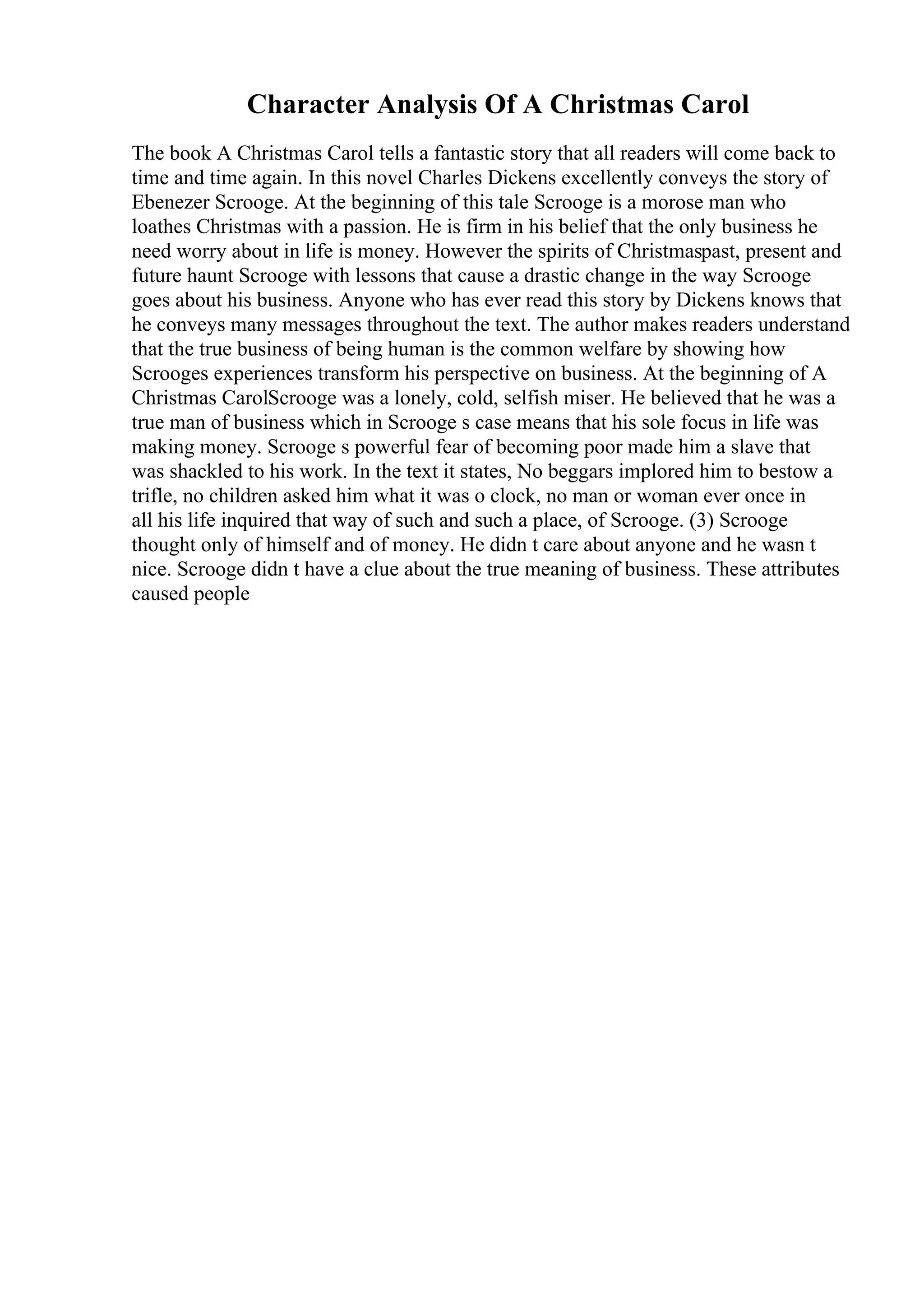 Character Analysis Of A Christmas Carol
The book A Christmas Carol tells a fantastic story that all readers will come back to
time and time again. In this novel Charles Dickens excellently conveys the story of
Ebenezer Scrooge. At the beginning of this tale Scrooge is a morose man who
loathes Christmas with a passion. He is firm in his belief that the only business he
need worry about in life is money. However the spirits of Christmaspast, present and
future haunt Scrooge with lessons that cause a drastic change in the way Scrooge
goes about his business. Anyone who has ever read this story by Dickens knows that
he conveys many messages throughout the text. The author makes readers understand
that the true business of being human is the common welfare by showing how
Scrooges experiences transform his perspective on business. At the beginning of A
Christmas CarolScrooge was a lonely, cold, selfish miser. He believed that he was a
true man of business which in Scrooge s case means that his sole focus in life was
making money. Scrooge s powerful fear of becoming poor made him a slave that
was shackled to his work. In the text it states, No beggars implored him to bestow a
trifle, no children asked him what it was o clock, no man or woman ever once in
all his life inquired that way of such and such a place, of Scrooge. (3) Scrooge
thought only of himself and of money. He didn t care about anyone and he wasn t
nice. Scrooge didn t have a clue about the true meaning of business. These attributes
caused people
 