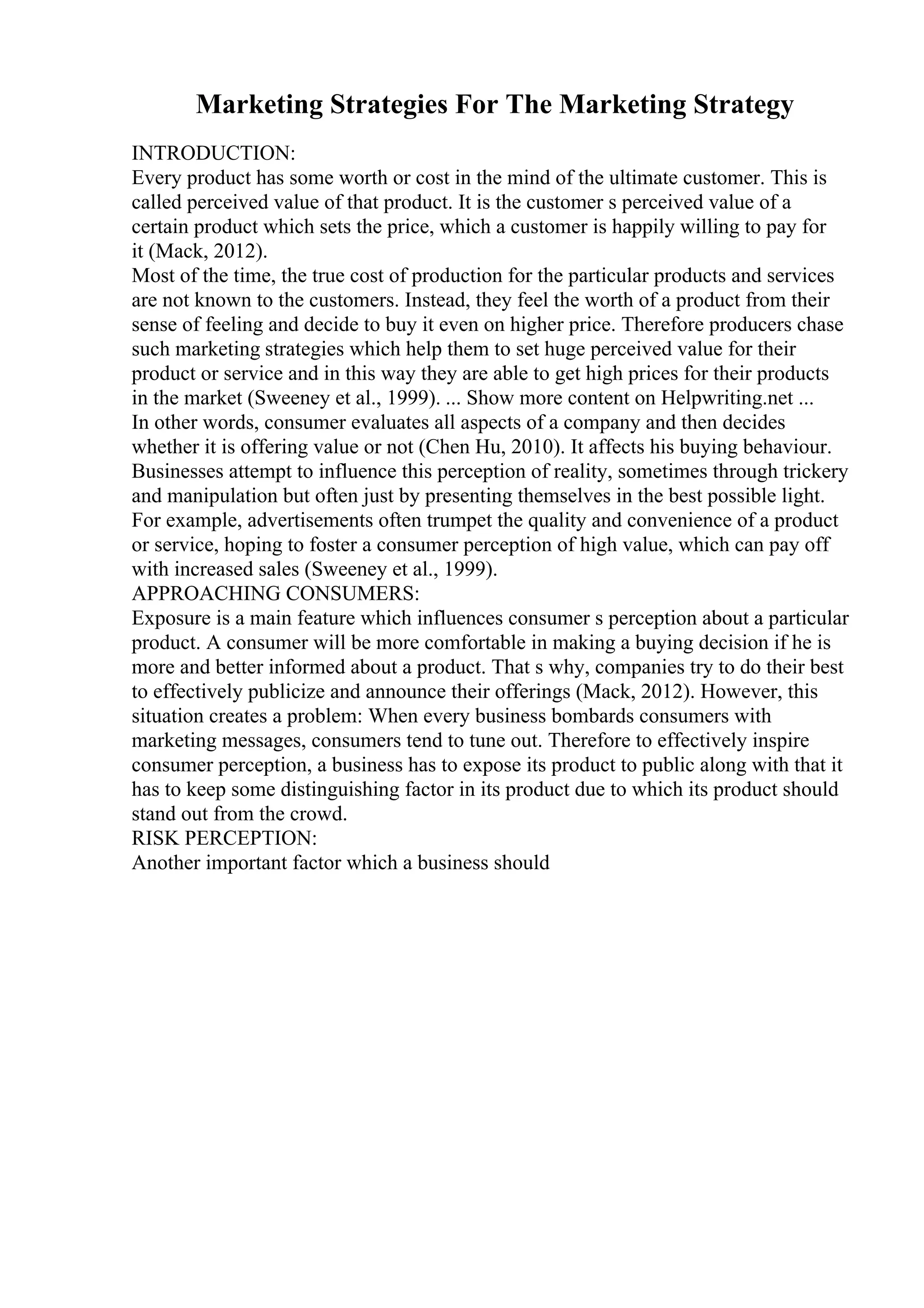 Marketing Strategies For The Marketing Strategy
INTRODUCTION:
Every product has some worth or cost in the mind of the ultimate customer. This is
called perceived value of that product. It is the customer s perceived value of a
certain product which sets the price, which a customer is happily willing to pay for
it (Mack, 2012).
Most of the time, the true cost of production for the particular products and services
are not known to the customers. Instead, they feel the worth of a product from their
sense of feeling and decide to buy it even on higher price. Therefore producers chase
such marketing strategies which help them to set huge perceived value for their
product or service and in this way they are able to get high prices for their products
in the market (Sweeney et al., 1999). ... Show more content on Helpwriting.net ...
In other words, consumer evaluates all aspects of a company and then decides
whether it is offering value or not (Chen Hu, 2010). It affects his buying behaviour.
Businesses attempt to influence this perception of reality, sometimes through trickery
and manipulation but often just by presenting themselves in the best possible light.
For example, advertisements often trumpet the quality and convenience of a product
or service, hoping to foster a consumer perception of high value, which can pay off
with increased sales (Sweeney et al., 1999).
APPROACHING CONSUMERS:
Exposure is a main feature which influences consumer s perception about a particular
product. A consumer will be more comfortable in making a buying decision if he is
more and better informed about a product. That s why, companies try to do their best
to effectively publicize and announce their offerings (Mack, 2012). However, this
situation creates a problem: When every business bombards consumers with
marketing messages, consumers tend to tune out. Therefore to effectively inspire
consumer perception, a business has to expose its product to public along with that it
has to keep some distinguishing factor in its product due to which its product should
stand out from the crowd.
RISK PERCEPTION:
Another important factor which a business should
 
