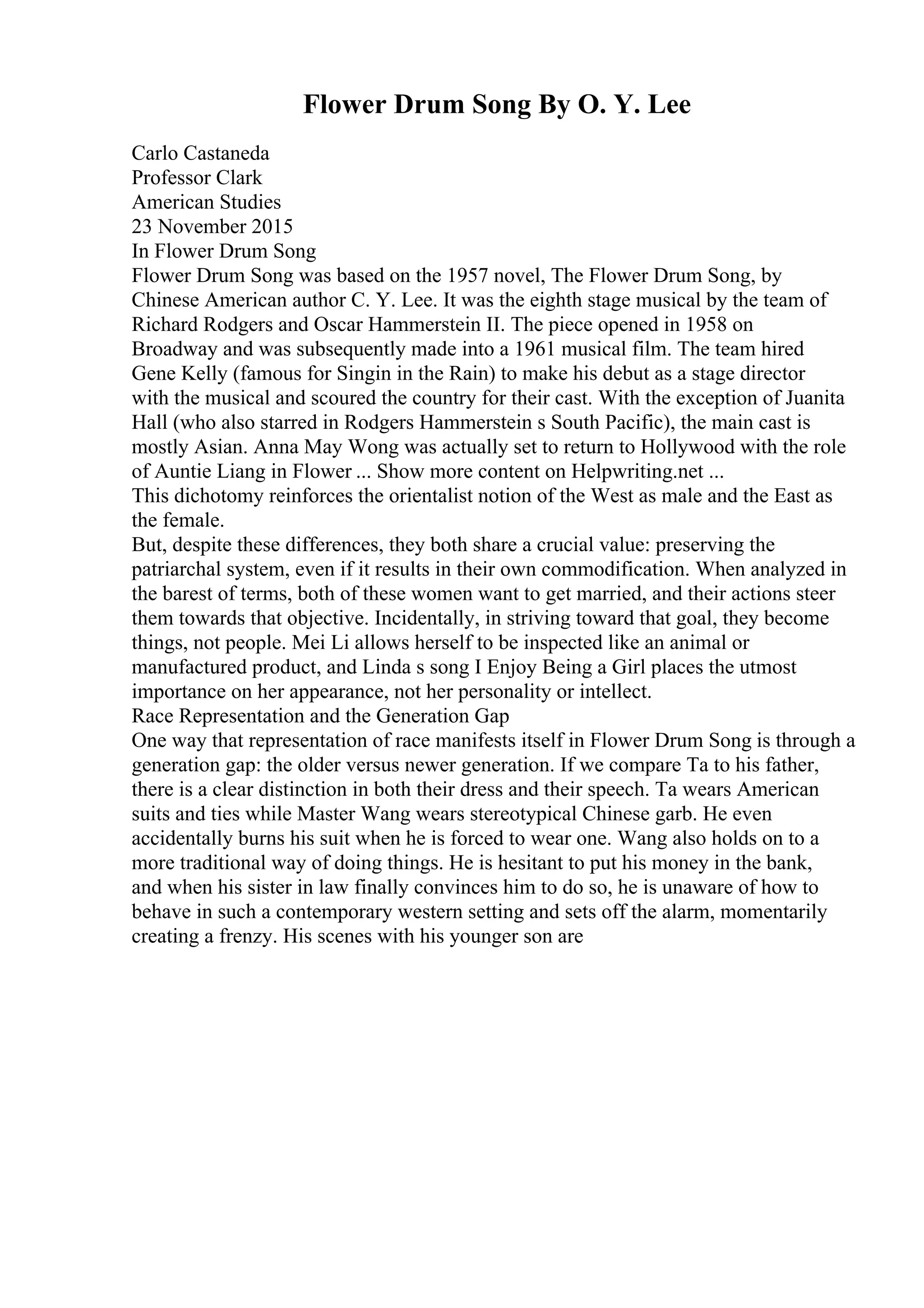 Flower Drum Song By O. Y. Lee
Carlo Castaneda
Professor Clark
American Studies
23 November 2015
In Flower Drum Song
Flower Drum Song was based on the 1957 novel, The Flower Drum Song, by
Chinese American author C. Y. Lee. It was the eighth stage musical by the team of
Richard Rodgers and Oscar Hammerstein II. The piece opened in 1958 on
Broadway and was subsequently made into a 1961 musical film. The team hired
Gene Kelly (famous for Singin in the Rain) to make his debut as a stage director
with the musical and scoured the country for their cast. With the exception of Juanita
Hall (who also starred in Rodgers Hammerstein s South Pacific), the main cast is
mostly Asian. Anna May Wong was actually set to return to Hollywood with the role
of Auntie Liang in Flower ... Show more content on Helpwriting.net ...
This dichotomy reinforces the orientalist notion of the West as male and the East as
the female.
But, despite these differences, they both share a crucial value: preserving the
patriarchal system, even if it results in their own commodification. When analyzed in
the barest of terms, both of these women want to get married, and their actions steer
them towards that objective. Incidentally, in striving toward that goal, they become
things, not people. Mei Li allows herself to be inspected like an animal or
manufactured product, and Linda s song I Enjoy Being a Girl places the utmost
importance on her appearance, not her personality or intellect.
Race Representation and the Generation Gap
One way that representation of race manifests itself in Flower Drum Song is through a
generation gap: the older versus newer generation. If we compare Ta to his father,
there is a clear distinction in both their dress and their speech. Ta wears American
suits and ties while Master Wang wears stereotypical Chinese garb. He even
accidentally burns his suit when he is forced to wear one. Wang also holds on to a
more traditional way of doing things. He is hesitant to put his money in the bank,
and when his sister in law finally convinces him to do so, he is unaware of how to
behave in such a contemporary western setting and sets off the alarm, momentarily
creating a frenzy. His scenes with his younger son are
 