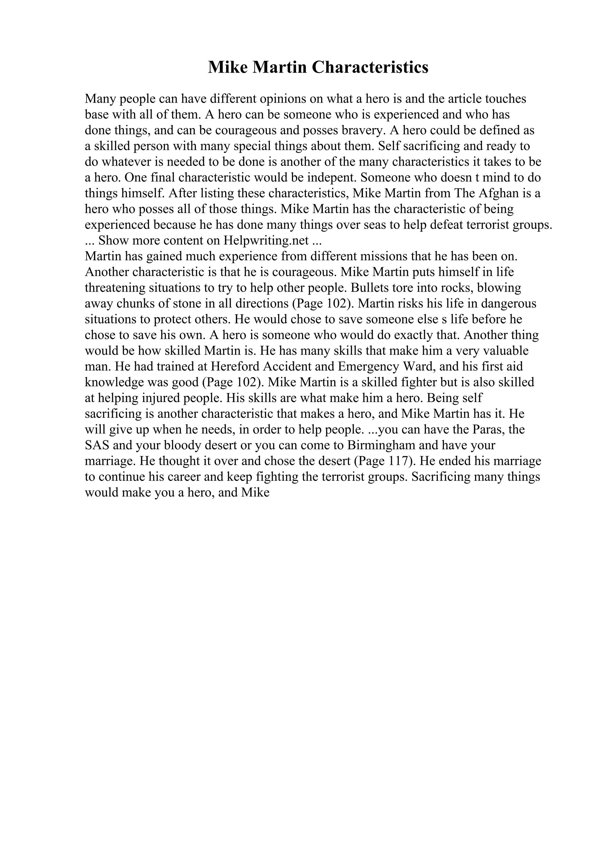 Mike Martin Characteristics
Many people can have different opinions on what a hero is and the article touches
base with all of them. A hero can be someone who is experienced and who has
done things, and can be courageous and posses bravery. A hero could be defined as
a skilled person with many special things about them. Self sacrificing and ready to
do whatever is needed to be done is another of the many characteristics it takes to be
a hero. One final characteristic would be indepent. Someone who doesn t mind to do
things himself. After listing these characteristics, Mike Martin from The Afghan is a
hero who posses all of those things. Mike Martin has the characteristic of being
experienced because he has done many things over seas to help defeat terrorist groups.
... Show more content on Helpwriting.net ...
Martin has gained much experience from different missions that he has been on.
Another characteristic is that he is courageous. Mike Martin puts himself in life
threatening situations to try to help other people. Bullets tore into rocks, blowing
away chunks of stone in all directions (Page 102). Martin risks his life in dangerous
situations to protect others. He would chose to save someone else s life before he
chose to save his own. A hero is someone who would do exactly that. Another thing
would be how skilled Martin is. He has many skills that make him a very valuable
man. He had trained at Hereford Accident and Emergency Ward, and his first aid
knowledge was good (Page 102). Mike Martin is a skilled fighter but is also skilled
at helping injured people. His skills are what make him a hero. Being self
sacrificing is another characteristic that makes a hero, and Mike Martin has it. He
will give up when he needs, in order to help people. ...you can have the Paras, the
SAS and your bloody desert or you can come to Birmingham and have your
marriage. He thought it over and chose the desert (Page 117). He ended his marriage
to continue his career and keep fighting the terrorist groups. Sacrificing many things
would make you a hero, and Mike
 
