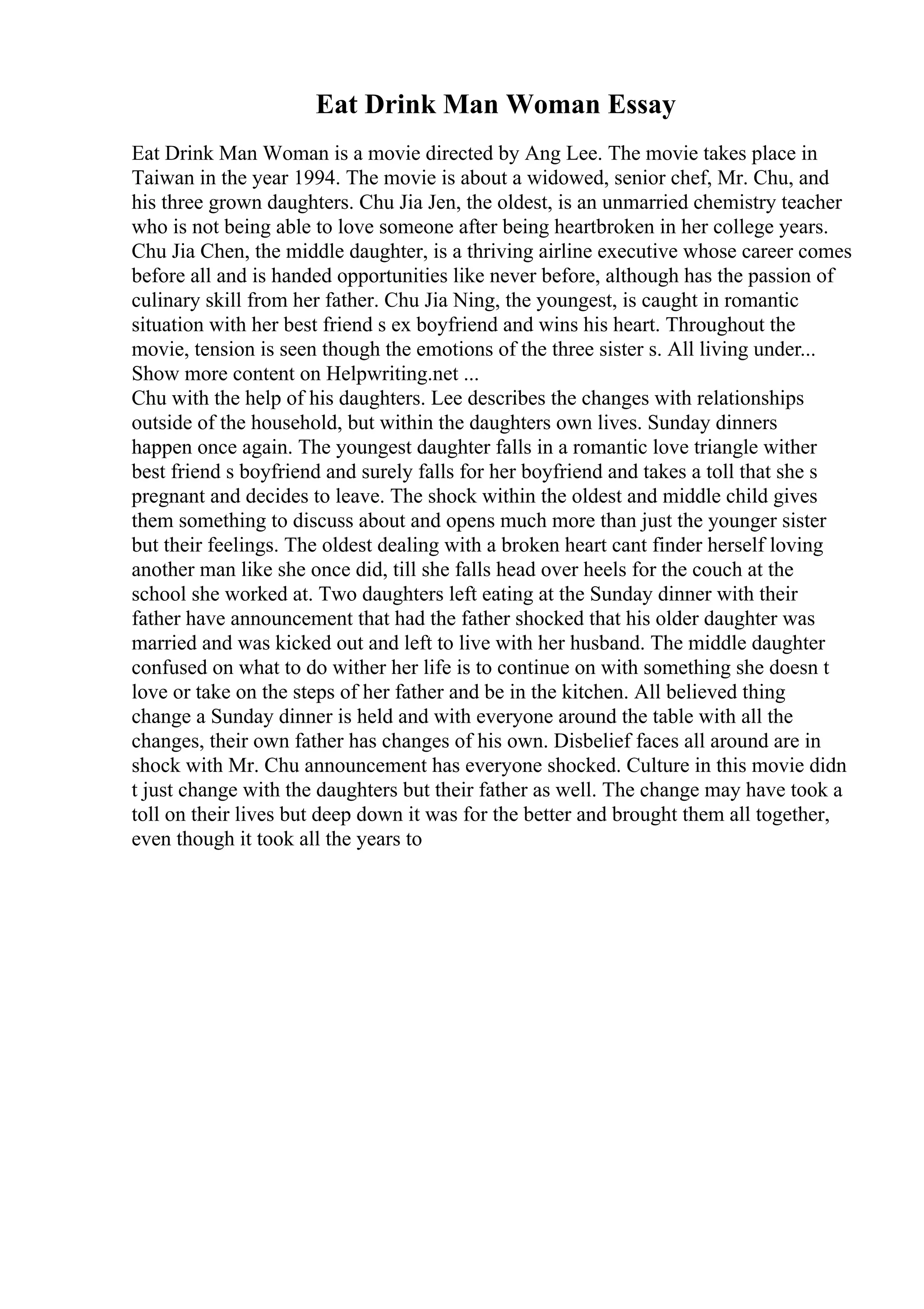 Eat Drink Man Woman Essay
Eat Drink Man Woman is a movie directed by Ang Lee. The movie takes place in
Taiwan in the year 1994. The movie is about a widowed, senior chef, Mr. Chu, and
his three grown daughters. Chu Jia Jen, the oldest, is an unmarried chemistry teacher
who is not being able to love someone after being heartbroken in her college years.
Chu Jia Chen, the middle daughter, is a thriving airline executive whose career comes
before all and is handed opportunities like never before, although has the passion of
culinary skill from her father. Chu Jia Ning, the youngest, is caught in romantic
situation with her best friend s ex boyfriend and wins his heart. Throughout the
movie, tension is seen though the emotions of the three sister s. All living under...
Show more content on Helpwriting.net ...
Chu with the help of his daughters. Lee describes the changes with relationships
outside of the household, but within the daughters own lives. Sunday dinners
happen once again. The youngest daughter falls in a romantic love triangle wither
best friend s boyfriend and surely falls for her boyfriend and takes a toll that she s
pregnant and decides to leave. The shock within the oldest and middle child gives
them something to discuss about and opens much more than just the younger sister
but their feelings. The oldest dealing with a broken heart cant finder herself loving
another man like she once did, till she falls head over heels for the couch at the
school she worked at. Two daughters left eating at the Sunday dinner with their
father have announcement that had the father shocked that his older daughter was
married and was kicked out and left to live with her husband. The middle daughter
confused on what to do wither her life is to continue on with something she doesn t
love or take on the steps of her father and be in the kitchen. All believed thing
change a Sunday dinner is held and with everyone around the table with all the
changes, their own father has changes of his own. Disbelief faces all around are in
shock with Mr. Chu announcement has everyone shocked. Culture in this movie didn
t just change with the daughters but their father as well. The change may have took a
toll on their lives but deep down it was for the better and brought them all together,
even though it took all the years to
 