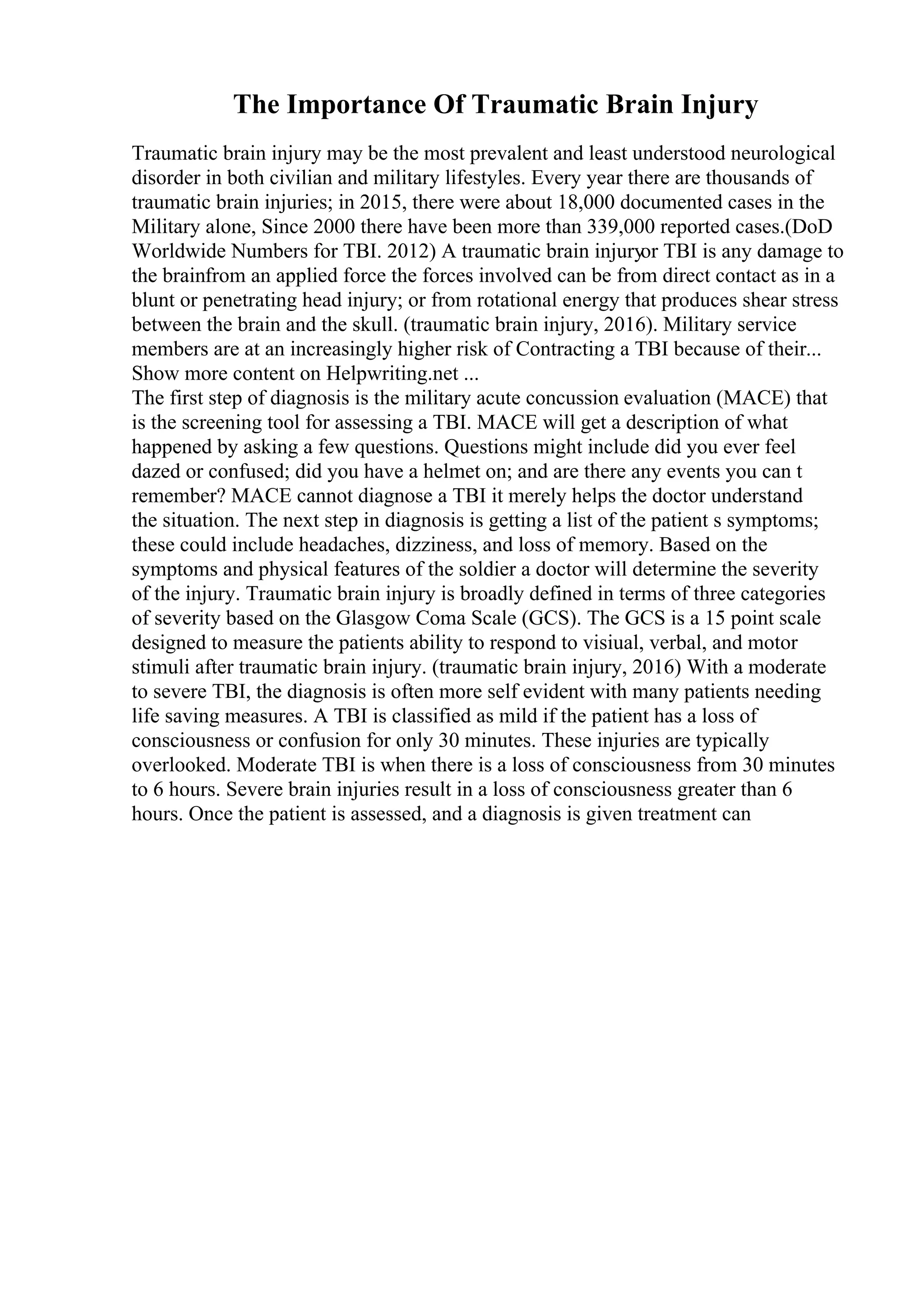 The Importance Of Traumatic Brain Injury
Traumatic brain injury may be the most prevalent and least understood neurological
disorder in both civilian and military lifestyles. Every year there are thousands of
traumatic brain injuries; in 2015, there were about 18,000 documented cases in the
Military alone, Since 2000 there have been more than 339,000 reported cases.(DoD
Worldwide Numbers for TBI. 2012) A traumatic brain injuryor TBI is any damage to
the brainfrom an applied force the forces involved can be from direct contact as in a
blunt or penetrating head injury; or from rotational energy that produces shear stress
between the brain and the skull. (traumatic brain injury, 2016). Military service
members are at an increasingly higher risk of Contracting a TBI because of their...
Show more content on Helpwriting.net ...
The first step of diagnosis is the military acute concussion evaluation (MACE) that
is the screening tool for assessing a TBI. MACE will get a description of what
happened by asking a few questions. Questions might include did you ever feel
dazed or confused; did you have a helmet on; and are there any events you can t
remember? MACE cannot diagnose a TBI it merely helps the doctor understand
the situation. The next step in diagnosis is getting a list of the patient s symptoms;
these could include headaches, dizziness, and loss of memory. Based on the
symptoms and physical features of the soldier a doctor will determine the severity
of the injury. Traumatic brain injury is broadly defined in terms of three categories
of severity based on the Glasgow Coma Scale (GCS). The GCS is a 15 point scale
designed to measure the patients ability to respond to visiual, verbal, and motor
stimuli after traumatic brain injury. (traumatic brain injury, 2016) With a moderate
to severe TBI, the diagnosis is often more self evident with many patients needing
life saving measures. A TBI is classified as mild if the patient has a loss of
consciousness or confusion for only 30 minutes. These injuries are typically
overlooked. Moderate TBI is when there is a loss of consciousness from 30 minutes
to 6 hours. Severe brain injuries result in a loss of consciousness greater than 6
hours. Once the patient is assessed, and a diagnosis is given treatment can
 