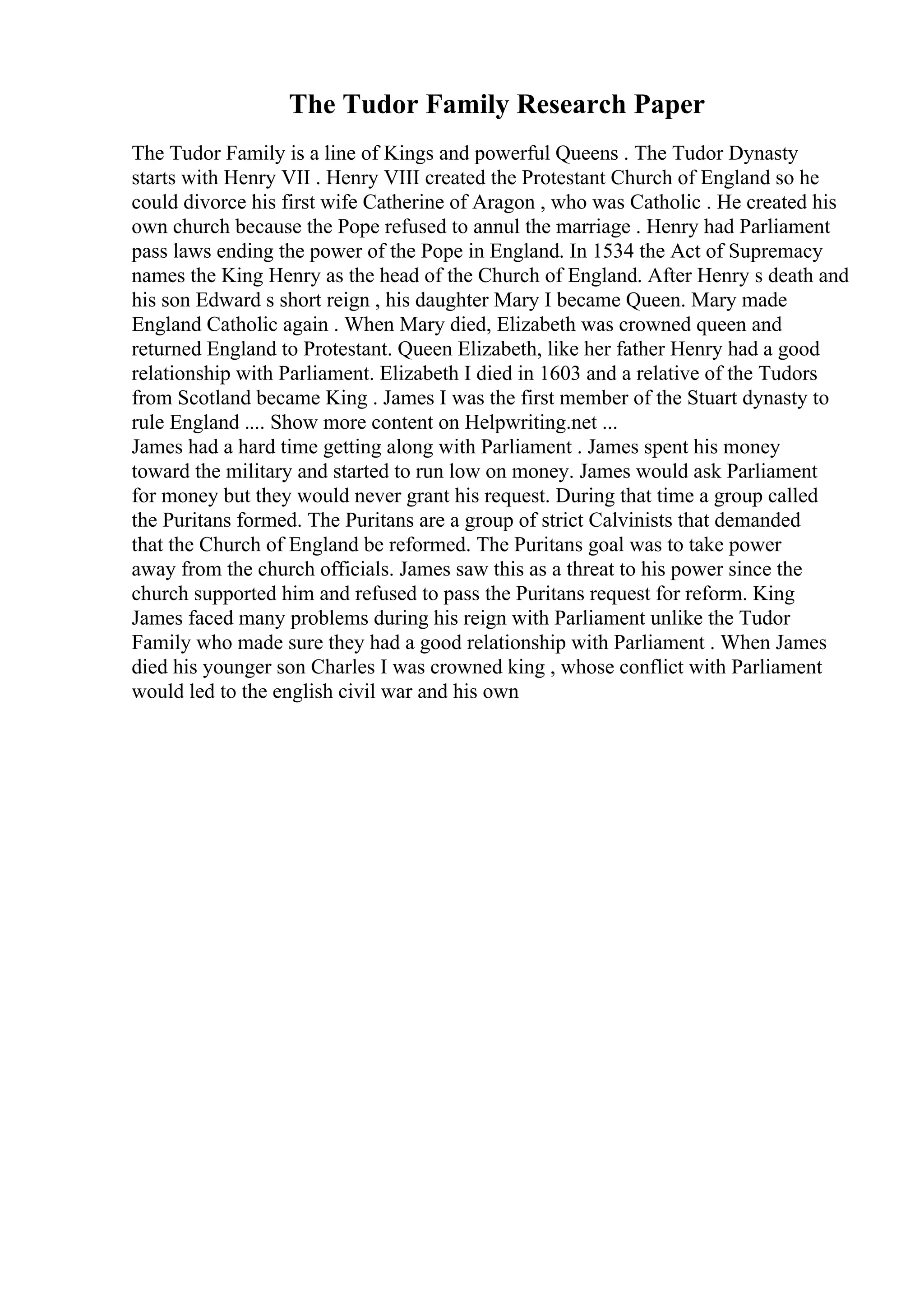 The Tudor Family Research Paper
The Tudor Family is a line of Kings and powerful Queens . The Tudor Dynasty
starts with Henry VII . Henry VIII created the Protestant Church of England so he
could divorce his first wife Catherine of Aragon , who was Catholic . He created his
own church because the Pope refused to annul the marriage . Henry had Parliament
pass laws ending the power of the Pope in England. In 1534 the Act of Supremacy
names the King Henry as the head of the Church of England. After Henry s death and
his son Edward s short reign , his daughter Mary I became Queen. Mary made
England Catholic again . When Mary died, Elizabeth was crowned queen and
returned England to Protestant. Queen Elizabeth, like her father Henry had a good
relationship with Parliament. Elizabeth I died in 1603 and a relative of the Tudors
from Scotland became King . James I was the first member of the Stuart dynasty to
rule England .... Show more content on Helpwriting.net ...
James had a hard time getting along with Parliament . James spent his money
toward the military and started to run low on money. James would ask Parliament
for money but they would never grant his request. During that time a group called
the Puritans formed. The Puritans are a group of strict Calvinists that demanded
that the Church of England be reformed. The Puritans goal was to take power
away from the church officials. James saw this as a threat to his power since the
church supported him and refused to pass the Puritans request for reform. King
James faced many problems during his reign with Parliament unlike the Tudor
Family who made sure they had a good relationship with Parliament . When James
died his younger son Charles I was crowned king , whose conflict with Parliament
would led to the english civil war and his own
 