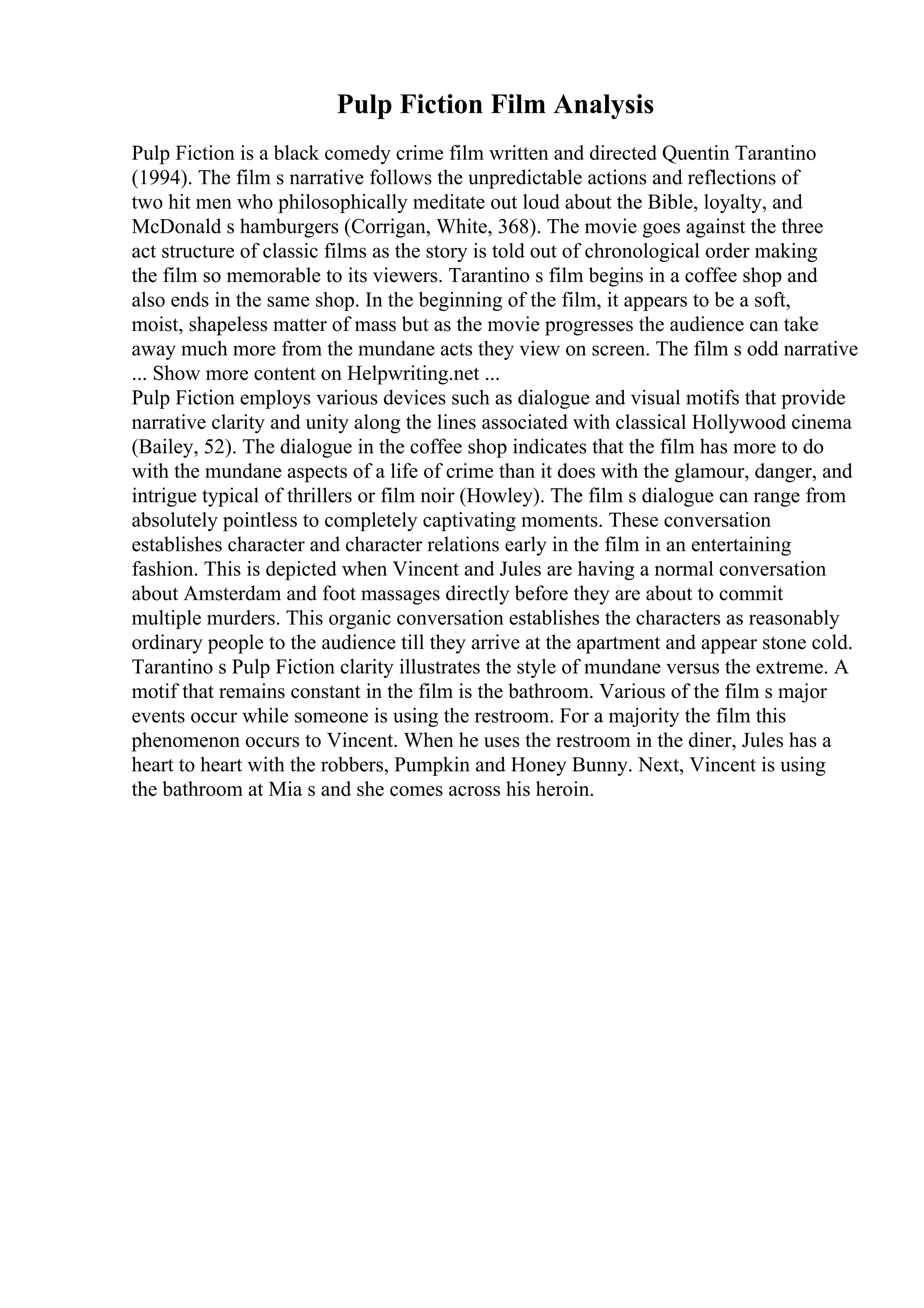 Pulp Fiction Film Analysis
Pulp Fiction is a black comedy crime film written and directed Quentin Tarantino
(1994). The film s narrative follows the unpredictable actions and reflections of
two hit men who philosophically meditate out loud about the Bible, loyalty, and
McDonald s hamburgers (Corrigan, White, 368). The movie goes against the three
act structure of classic films as the story is told out of chronological order making
the film so memorable to its viewers. Tarantino s film begins in a coffee shop and
also ends in the same shop. In the beginning of the film, it appears to be a soft,
moist, shapeless matter of mass but as the movie progresses the audience can take
away much more from the mundane acts they view on screen. The film s odd narrative
... Show more content on Helpwriting.net ...
Pulp Fiction employs various devices such as dialogue and visual motifs that provide
narrative clarity and unity along the lines associated with classical Hollywood cinema
(Bailey, 52). The dialogue in the coffee shop indicates that the film has more to do
with the mundane aspects of a life of crime than it does with the glamour, danger, and
intrigue typical of thrillers or film noir (Howley). The film s dialogue can range from
absolutely pointless to completely captivating moments. These conversation
establishes character and character relations early in the film in an entertaining
fashion. This is depicted when Vincent and Jules are having a normal conversation
about Amsterdam and foot massages directly before they are about to commit
multiple murders. This organic conversation establishes the characters as reasonably
ordinary people to the audience till they arrive at the apartment and appear stone cold.
Tarantino s Pulp Fiction clarity illustrates the style of mundane versus the extreme. A
motif that remains constant in the film is the bathroom. Various of the film s major
events occur while someone is using the restroom. For a majority the film this
phenomenon occurs to Vincent. When he uses the restroom in the diner, Jules has a
heart to heart with the robbers, Pumpkin and Honey Bunny. Next, Vincent is using
the bathroom at Mia s and she comes across his heroin.
 