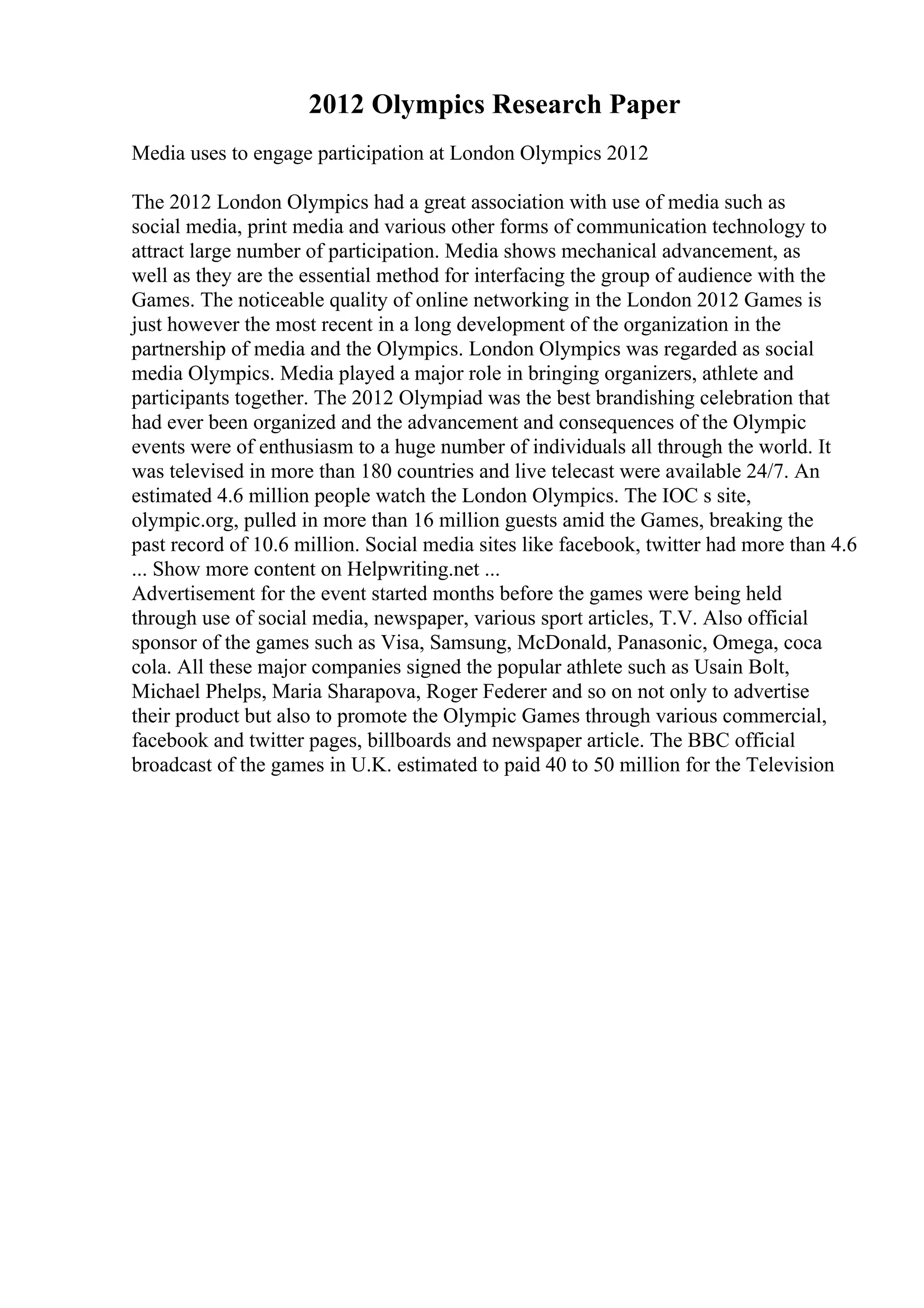 2012 Olympics Research Paper
Media uses to engage participation at London Olympics 2012
The 2012 London Olympics had a great association with use of media such as
social media, print media and various other forms of communication technology to
attract large number of participation. Media shows mechanical advancement, as
well as they are the essential method for interfacing the group of audience with the
Games. The noticeable quality of online networking in the London 2012 Games is
just however the most recent in a long development of the organization in the
partnership of media and the Olympics. London Olympics was regarded as social
media Olympics. Media played a major role in bringing organizers, athlete and
participants together. The 2012 Olympiad was the best brandishing celebration that
had ever been organized and the advancement and consequences of the Olympic
events were of enthusiasm to a huge number of individuals all through the world. It
was televised in more than 180 countries and live telecast were available 24/7. An
estimated 4.6 million people watch the London Olympics. The IOC s site,
olympic.org, pulled in more than 16 million guests amid the Games, breaking the
past record of 10.6 million. Social media sites like facebook, twitter had more than 4.6
... Show more content on Helpwriting.net ...
Advertisement for the event started months before the games were being held
through use of social media, newspaper, various sport articles, T.V. Also official
sponsor of the games such as Visa, Samsung, McDonald, Panasonic, Omega, coca
cola. All these major companies signed the popular athlete such as Usain Bolt,
Michael Phelps, Maria Sharapova, Roger Federer and so on not only to advertise
their product but also to promote the Olympic Games through various commercial,
facebook and twitter pages, billboards and newspaper article. The BBC official
broadcast of the games in U.K. estimated to paid 40 to 50 million for the Television
 