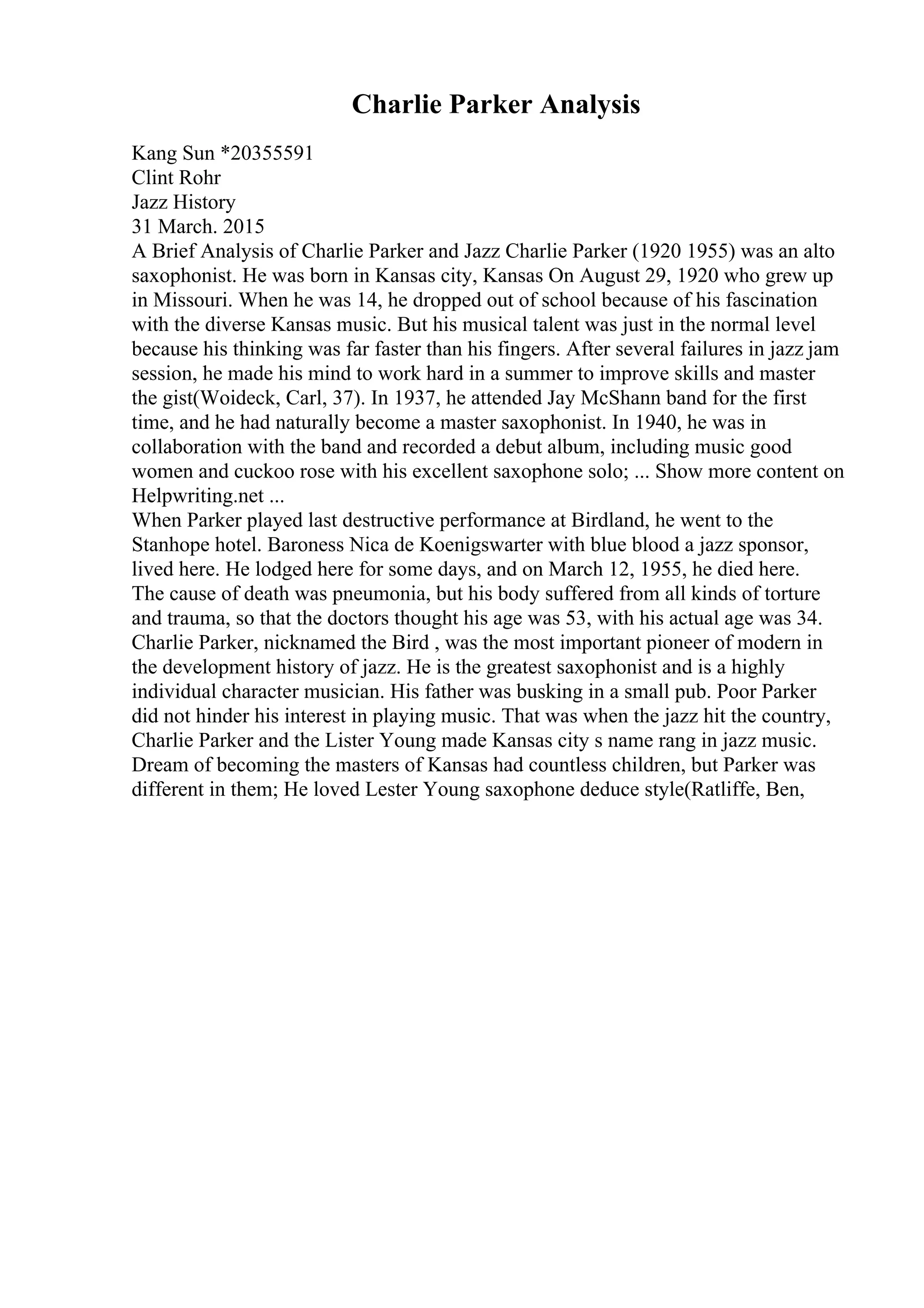 Charlie Parker Analysis
Kang Sun *20355591
Clint Rohr
Jazz History
31 March. 2015
A Brief Analysis of Charlie Parker and Jazz Charlie Parker (1920 1955) was an alto
saxophonist. He was born in Kansas city, Kansas On August 29, 1920 who grew up
in Missouri. When he was 14, he dropped out of school because of his fascination
with the diverse Kansas music. But his musical talent was just in the normal level
because his thinking was far faster than his fingers. After several failures in jazz jam
session, he made his mind to work hard in a summer to improve skills and master
the gist(Woideck, Carl, 37). In 1937, he attended Jay McShann band for the first
time, and he had naturally become a master saxophonist. In 1940, he was in
collaboration with the band and recorded a debut album, including music good
women and cuckoo rose with his excellent saxophone solo; ... Show more content on
Helpwriting.net ...
When Parker played last destructive performance at Birdland, he went to the
Stanhope hotel. Baroness Nica de Koenigswarter with blue blood a jazz sponsor,
lived here. He lodged here for some days, and on March 12, 1955, he died here.
The cause of death was pneumonia, but his body suffered from all kinds of torture
and trauma, so that the doctors thought his age was 53, with his actual age was 34.
Charlie Parker, nicknamed the Bird , was the most important pioneer of modern in
the development history of jazz. He is the greatest saxophonist and is a highly
individual character musician. His father was busking in a small pub. Poor Parker
did not hinder his interest in playing music. That was when the jazz hit the country,
Charlie Parker and the Lister Young made Kansas city s name rang in jazz music.
Dream of becoming the masters of Kansas had countless children, but Parker was
different in them; He loved Lester Young saxophone deduce style(Ratliffe, Ben,
 