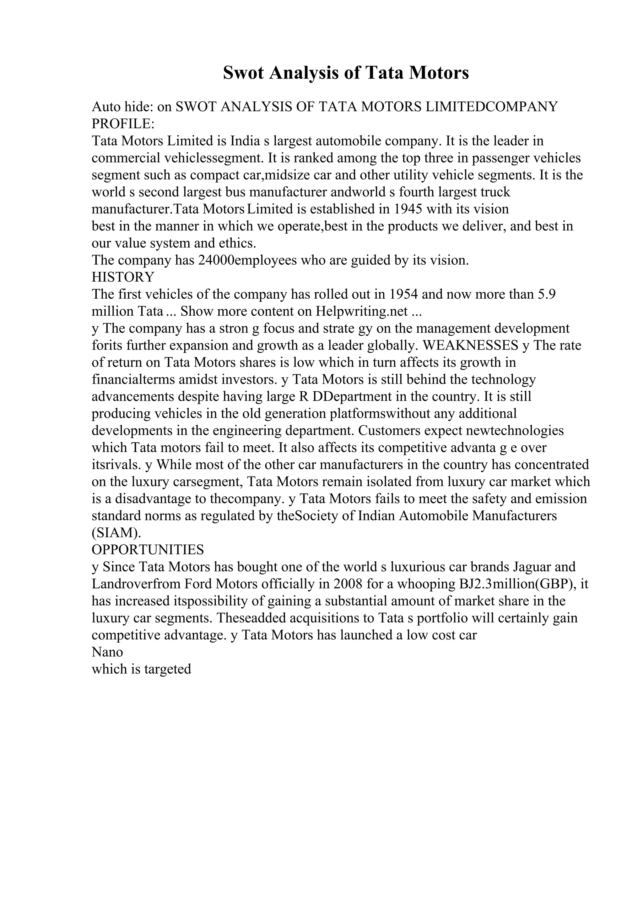 Swot Analysis of Tata Motors
Auto hide: on SWOT ANALYSIS OF TATA MOTORS LIMITEDCOMPANY
PROFILE:
Tata Motors Limited is India s largest automobile company. It is the leader in
commercial vehiclessegment. It is ranked among the top three in passenger vehicles
segment such as compact car,midsize car and other utility vehicle segments. It is the
world s second largest bus manufacturer andworld s fourth largest truck
manufacturer.Tata MotorsLimited is established in 1945 with its vision
best in the manner in which we operate,best in the products we deliver, and best in
our value system and ethics.
The company has 24000employees who are guided by its vision.
HISTORY
The first vehicles of the company has rolled out in 1954 and now more than 5.9
million Tata ... Show more content on Helpwriting.net ...
y The company has a stron g focus and strate gy on the management development
forits further expansion and growth as a leader globally. WEAKNESSES y The rate
of return on Tata Motors shares is low which in turn affects its growth in
financialterms amidst investors. y Tata Motors is still behind the technology
advancements despite having large R DDepartment in the country. It is still
producing vehicles in the old generation platformswithout any additional
developments in the engineering department. Customers expect newtechnologies
which Tata motors fail to meet. It also affects its competitive advanta g e over
itsrivals. y While most of the other car manufacturers in the country has concentrated
on the luxury carsegment, Tata Motors remain isolated from luxury car market which
is a disadvantage to thecompany. y Tata Motors fails to meet the safety and emission
standard norms as regulated by theSociety of Indian Automobile Manufacturers
(SIAM).
OPPORTUNITIES
y Since Tata Motors has bought one of the world s luxurious car brands Jaguar and
Landroverfrom Ford Motors officially in 2008 for a whooping ВЈ2.3million(GBP), it
has increased itspossibility of gaining a substantial amount of market share in the
luxury car segments. Theseadded acquisitions to Tata s portfolio will certainly gain
competitive advantage. y Tata Motors has launched a low cost car
Nano
which is targeted
 