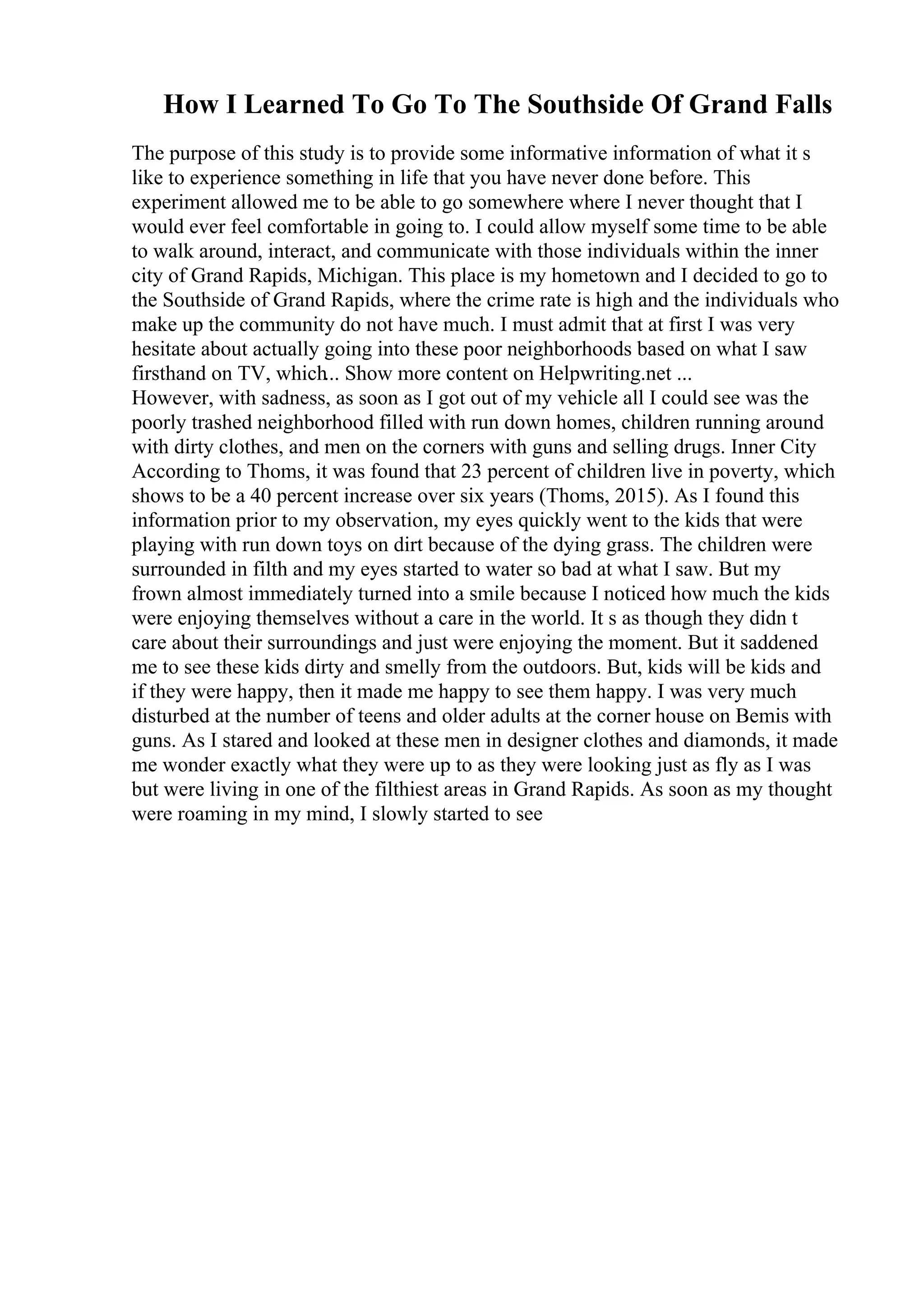 How I Learned To Go To The Southside Of Grand Falls
The purpose of this study is to provide some informative information of what it s
like to experience something in life that you have never done before. This
experiment allowed me to be able to go somewhere where I never thought that I
would ever feel comfortable in going to. I could allow myself some time to be able
to walk around, interact, and communicate with those individuals within the inner
city of Grand Rapids, Michigan. This place is my hometown and I decided to go to
the Southside of Grand Rapids, where the crime rate is high and the individuals who
make up the community do not have much. I must admit that at first I was very
hesitate about actually going into these poor neighborhoods based on what I saw
firsthand on TV, which... Show more content on Helpwriting.net ...
However, with sadness, as soon as I got out of my vehicle all I could see was the
poorly trashed neighborhood filled with run down homes, children running around
with dirty clothes, and men on the corners with guns and selling drugs. Inner City
According to Thoms, it was found that 23 percent of children live in poverty, which
shows to be a 40 percent increase over six years (Thoms, 2015). As I found this
information prior to my observation, my eyes quickly went to the kids that were
playing with run down toys on dirt because of the dying grass. The children were
surrounded in filth and my eyes started to water so bad at what I saw. But my
frown almost immediately turned into a smile because I noticed how much the kids
were enjoying themselves without a care in the world. It s as though they didn t
care about their surroundings and just were enjoying the moment. But it saddened
me to see these kids dirty and smelly from the outdoors. But, kids will be kids and
if they were happy, then it made me happy to see them happy. I was very much
disturbed at the number of teens and older adults at the corner house on Bemis with
guns. As I stared and looked at these men in designer clothes and diamonds, it made
me wonder exactly what they were up to as they were looking just as fly as I was
but were living in one of the filthiest areas in Grand Rapids. As soon as my thought
were roaming in my mind, I slowly started to see
 