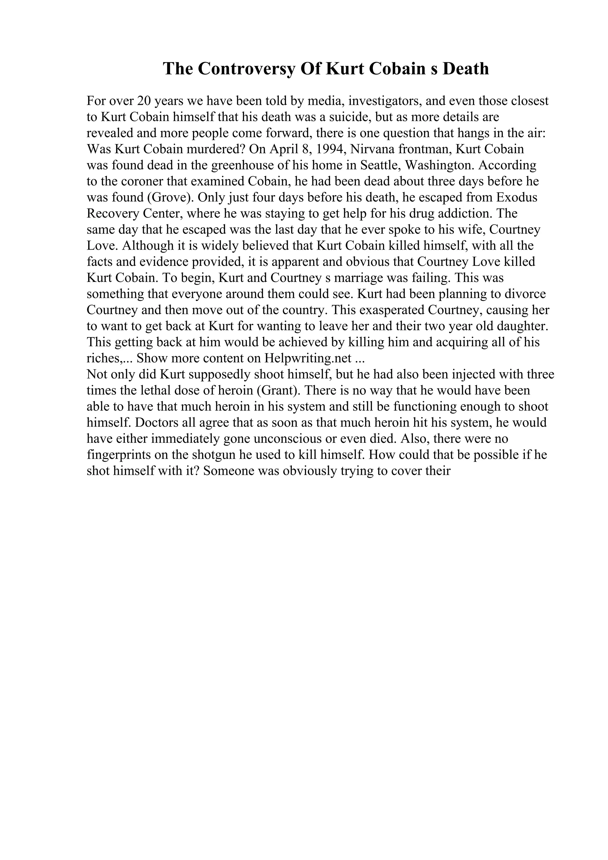 The Controversy Of Kurt Cobain s Death
For over 20 years we have been told by media, investigators, and even those closest
to Kurt Cobain himself that his death was a suicide, but as more details are
revealed and more people come forward, there is one question that hangs in the air:
Was Kurt Cobain murdered? On April 8, 1994, Nirvana frontman, Kurt Cobain
was found dead in the greenhouse of his home in Seattle, Washington. According
to the coroner that examined Cobain, he had been dead about three days before he
was found (Grove). Only just four days before his death, he escaped from Exodus
Recovery Center, where he was staying to get help for his drug addiction. The
same day that he escaped was the last day that he ever spoke to his wife, Courtney
Love. Although it is widely believed that Kurt Cobain killed himself, with all the
facts and evidence provided, it is apparent and obvious that Courtney Love killed
Kurt Cobain. To begin, Kurt and Courtney s marriage was failing. This was
something that everyone around them could see. Kurt had been planning to divorce
Courtney and then move out of the country. This exasperated Courtney, causing her
to want to get back at Kurt for wanting to leave her and their two year old daughter.
This getting back at him would be achieved by killing him and acquiring all of his
riches,... Show more content on Helpwriting.net ...
Not only did Kurt supposedly shoot himself, but he had also been injected with three
times the lethal dose of heroin (Grant). There is no way that he would have been
able to have that much heroin in his system and still be functioning enough to shoot
himself. Doctors all agree that as soon as that much heroin hit his system, he would
have either immediately gone unconscious or even died. Also, there were no
fingerprints on the shotgun he used to kill himself. How could that be possible if he
shot himself with it? Someone was obviously trying to cover their
 