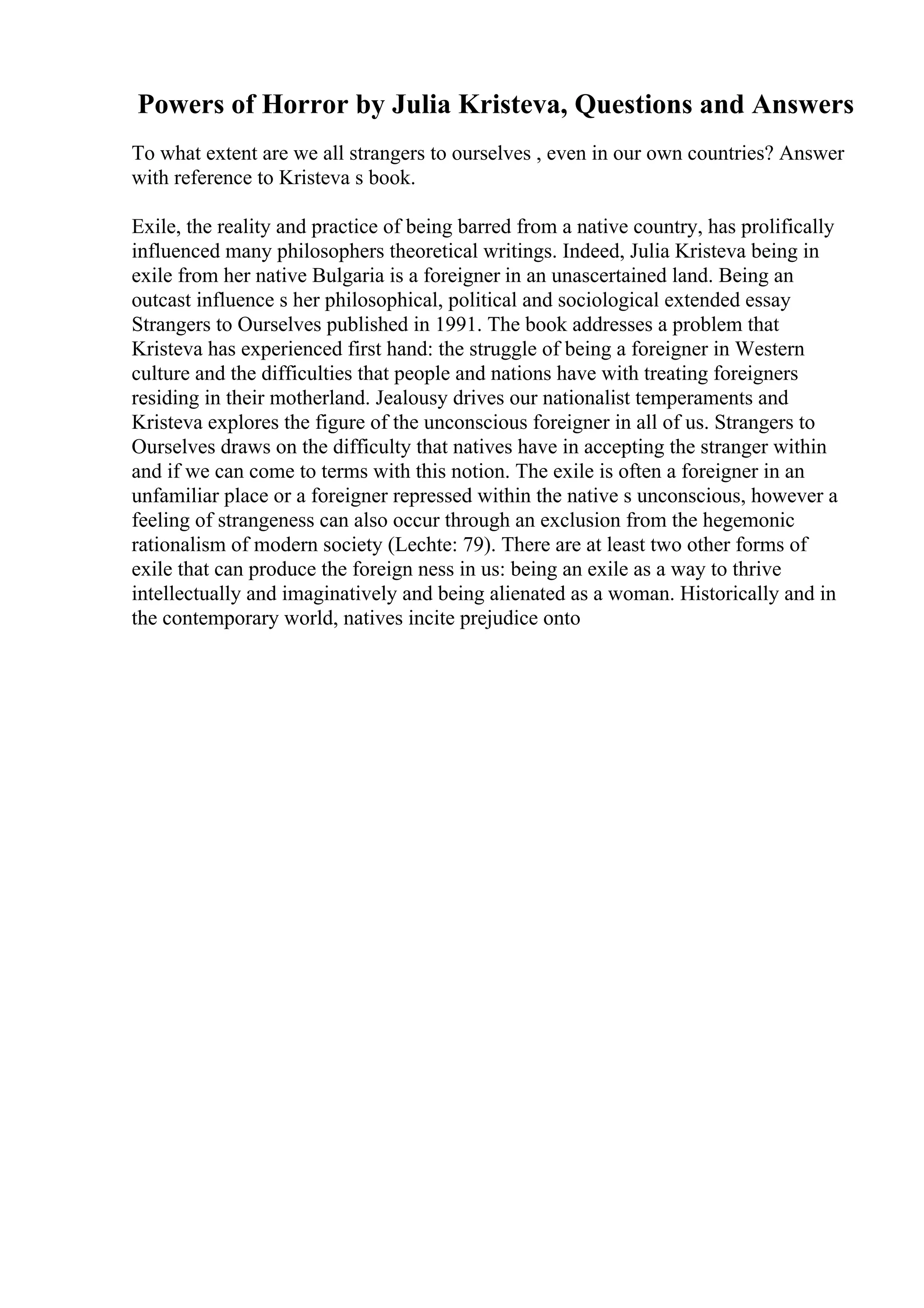 Powers of Horror by Julia Kristeva, Questions and Answers
To what extent are we all strangers to ourselves , even in our own countries? Answer
with reference to Kristeva s book.
Exile, the reality and practice of being barred from a native country, has prolifically
influenced many philosophers theoretical writings. Indeed, Julia Kristeva being in
exile from her native Bulgaria is a foreigner in an unascertained land. Being an
outcast influence s her philosophical, political and sociological extended essay
Strangers to Ourselves published in 1991. The book addresses a problem that
Kristeva has experienced first hand: the struggle of being a foreigner in Western
culture and the difficulties that people and nations have with treating foreigners
residing in their motherland. Jealousy drives our nationalist temperaments and
Kristeva explores the figure of the unconscious foreigner in all of us. Strangers to
Ourselves draws on the difficulty that natives have in accepting the stranger within
and if we can come to terms with this notion. The exile is often a foreigner in an
unfamiliar place or a foreigner repressed within the native s unconscious, however a
feeling of strangeness can also occur through an exclusion from the hegemonic
rationalism of modern society (Lechte: 79). There are at least two other forms of
exile that can produce the foreign ness in us: being an exile as a way to thrive
intellectually and imaginatively and being alienated as a woman. Historically and in
the contemporary world, natives incite prejudice onto
 