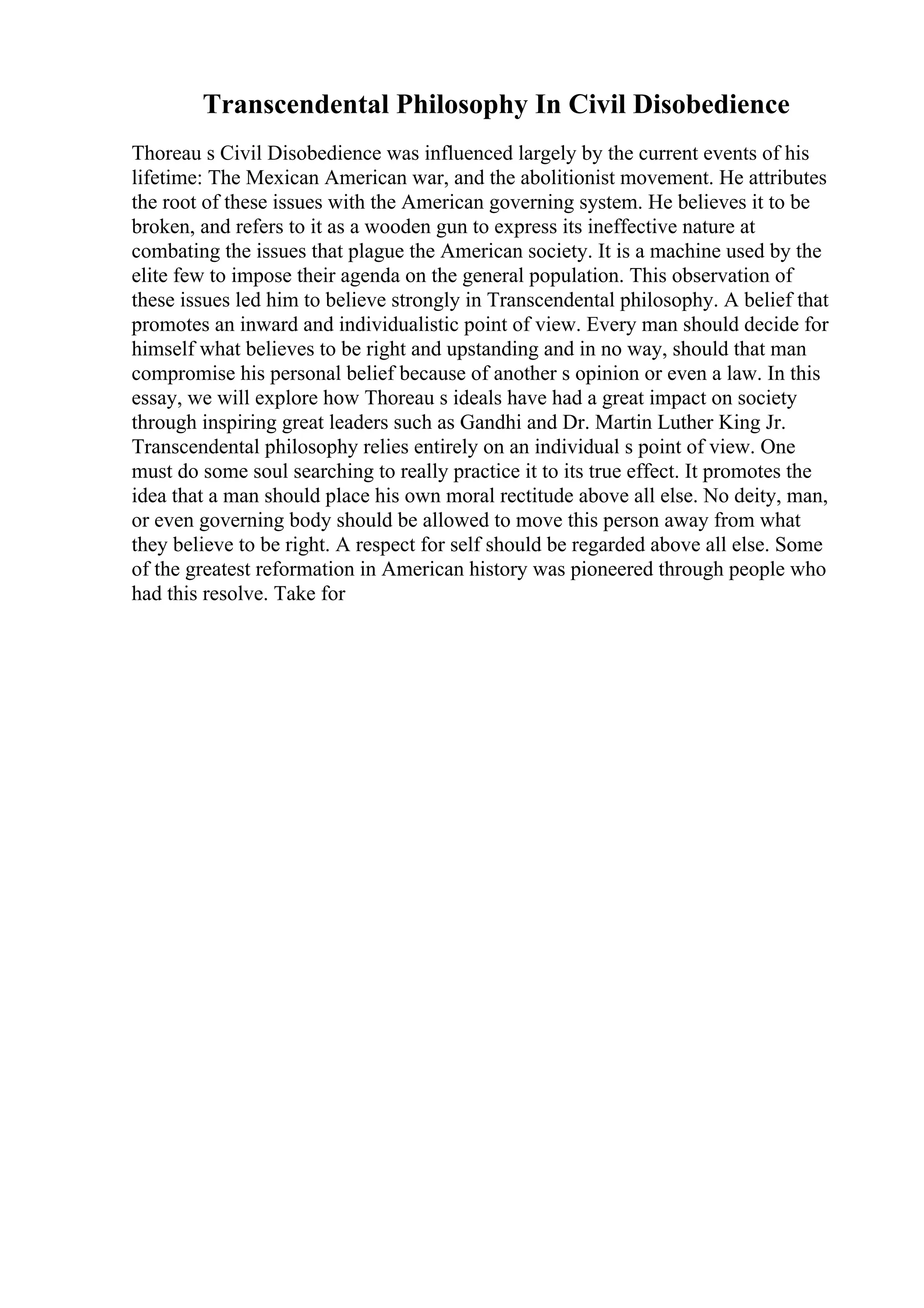 Transcendental Philosophy In Civil Disobedience
Thoreau s Civil Disobedience was influenced largely by the current events of his
lifetime: The Mexican American war, and the abolitionist movement. He attributes
the root of these issues with the American governing system. He believes it to be
broken, and refers to it as a wooden gun to express its ineffective nature at
combating the issues that plague the American society. It is a machine used by the
elite few to impose their agenda on the general population. This observation of
these issues led him to believe strongly in Transcendental philosophy. A belief that
promotes an inward and individualistic point of view. Every man should decide for
himself what believes to be right and upstanding and in no way, should that man
compromise his personal belief because of another s opinion or even a law. In this
essay, we will explore how Thoreau s ideals have had a great impact on society
through inspiring great leaders such as Gandhi and Dr. Martin Luther King Jr.
Transcendental philosophy relies entirely on an individual s point of view. One
must do some soul searching to really practice it to its true effect. It promotes the
idea that a man should place his own moral rectitude above all else. No deity, man,
or even governing body should be allowed to move this person away from what
they believe to be right. A respect for self should be regarded above all else. Some
of the greatest reformation in American history was pioneered through people who
had this resolve. Take for
 