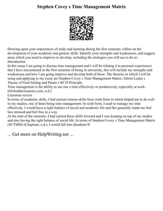 Stephen Covey s Time Management Matrix
Drawing upon your experiences of study and learning during the first semester, reflect on the
development of your academic and generic skills. Identify your strengths and weaknesses, and suggest
areas which you need to improve or develop, including the strategies you will use to do so .
Introduction
In this essay I am going to discuss time management and I will be relating it to personal experiences
that I have encountered in the first semester of being in university, this will include my strengths and
weaknesses and how I am going improve and develop both of these. The theories in which I will be
using and applying to my essay are Stephen Covey s Time Management Matrix, Edwin Locke s
Theory of Goal Setting and Pareto s 80 20 Principle.
Time management is the ability to use one s time effectively or productively, especially at work .
(Oxforddictionaries.com, n.d.)
Literature review
In terms of academic skills, I had carried various skills from sixth form in which helped me to do well
in my studies, one of them being time management. In sixth form, I used to manage my time
effectively. I would have a right balance of social and academic life and this generally made me feel
less stressed and feel free in a way.
At the start of the semester, I had carried these skills forward and I was keeping on top of my studies
and also having the right balance of social life. In terms of Stephen Covey s Time Management Matrix
(SCTMM) (Chapman, n.d.), I would fall into Quadrant II
... Get more on HelpWriting.net ...
 
