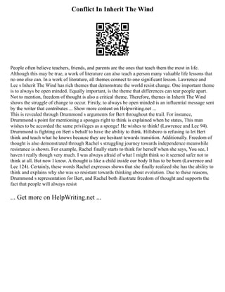 Conflict In Inherit The Wind
People often believe teachers, friends, and parents are the ones that teach them the most in life.
Although this may be true, a work of literature can also teach a person many valuable life lessons that
no one else can. In a work of literature, all themes connect to one significant lesson. Lawrence and
Lee s Inherit The Wind has rich themes that demonstrate the world resist change. One important theme
is to always be open minded. Equally important, is the theme that differences can tear people apart.
Not to mention, freedom of thought is also a critical theme. Therefore, themes in Inherit The Wind
shows the struggle of change to occur. Firstly, to always be open minded is an influential message sent
by the writer that contributes ... Show more content on Helpwriting.net ...
This is revealed through Drummond s arguments for Bert throughout the trail. For instance,
Drummond s point for mentioning a sponges right to think is explained when he states, This man
wishes to be accorded the same privileges as a sponge! He wishes to think! (Lawrence and Lee 94).
Drummond is fighting on Bert s behalf to have the ability to think. Hillsboro is refusing to let Bert
think and teach what he knows because they are hesitant towards transition. Additionally. Freedom of
thought is also demonstrated through Rachel s struggling journey towards independence meanwhile
resistance is shown. For example, Rachel finally starts to think for herself when she says, You see, I
haven t really though very much. I was always afraid of what I might think so it seemed safer not to
think at all. But now I know. A thought is like a child inside our body It has to be born (Lawrence and
Lee 124). Certainly, these words Rachel expresses shows that she finally realized she has the ability to
think and explains why she was so resistant towards thinking about evolution. Due to these reasons,
Drummond s representation for Bert, and Rachel both illustrate freedom of thought and supports the
fact that people will always resist
... Get more on HelpWriting.net ...
 
