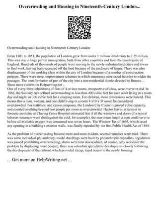 Overcrowding and Housing in Nineteenth-Century London...
Overcrowding and Housing in Nineteenth Century London
From 1801 to 1851, the population of London grew from under 1 million inhabitants to 2.25 million.
This was due in large part to immigration, both from other countries and from the countryside of
England. Hundreds of thousands of people were moving to the newly industrialized cities and towns
to find work, having been squeezed off the land because of the enclosure of farms. There was also
displacement of the working class within the city of London because of a number of construction
projects. There were street improvement schemes in which tenements were razed in order to widen the
passages. The transformation of part of the city into a non residential district devoted to finance ...
Show more content on Helpwriting.net ...
One of every three inhabitants of flats of 4 or less rooms, irrespective of class, were overcrowded. In
1866, the Sanitary Act defined overcrowding as less than 400 cubic feet for each adult living in a room
day and night, or 300 cubic feet for a sleeping room. For children, these dimensions were halved. This
means that a man, woman, and one child living in a room 8 x10 x10 would be considered
overcrowded. For statistical and census purposes, the London City Council ignored cubic capacity,
and counted anything beyond two people per room as overcrowded. Hector Gavin, a lecturer in
forensic medicine at Charing Cross Hospital estimated that if all the windows and doors of a typical
laborers tenement were shut(against the cold, for example), the maximum length a man could survive
before all available oxygen was consumed was seven hours. The Window Tax of 1695, which taxed
any opening in a building s exterior walls, was finally repealed by the first Public Health Act of 1848.
As the problem of overcrowding became more and more evident, several remedies were tried. There
was some individual philanthropy, model dwellings were built by philanthropic capitalists, legislation
was passed prohibiting overcrowding, slums were torn down(which, of course, only worsened the
problem by displacing more people), there was suburban speculative development closely following
the development of the railroad which provided cheap, rapid transit to the newly forming
... Get more on HelpWriting.net ...
 