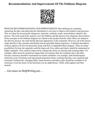 Recommendations And Improvements Of The Fishbone Diagram
PROCESS RECOMMENDATIONS AND IMPROVEMENTS After defining our standards,
measuring the data, and analyzing the information it was time to improve the products and processes.
This was done by assessing the manpower, materials, methods, meals, and machines related to the
process. The tools used in the analysis were the fishbone and the process flow diagrams shown below.
Some concepts on the fishbone diagram are related to the product directly while others are related to
the delivery process, the staff and the physical appearance of the restaurant. However, all of the factors
relate directly to the customer satisfaction and an enjoyable dining experience. A detailed description
of these aspects will now be discussed, along with how to implement these changes. There are many
possibilities for how the materials could be improved. First, tables and chairs should be maintained at
higher standards. This could be improved by setting time limits on clearing and resetting tables. For
example, tables must be cleaned no longer than two minutes after the customers leave the table .
Second, restrooms should be maintained on routine schedules. For example, staff should inspect
restrooms every 30 minutes and sign posted inspection sheets verifying that they were sanitized and
restocked. Furthermore, changing tables, hand sanitizers and baby wipes should be available in all
restrooms. Even the music in the restrooms was an added bonus. Third, cloth napkins and finer
utensils
... Get more on HelpWriting.net ...
 