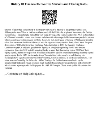 History Of Financial Derivatives Markets And Floating Rate...
amount of cash they should hold in their reserve in order to be able to cover the potential loss.
Although the term Value at risk has not been used till the1990s, the origins of its measure lie further
back in time. The arithmetic behind the VaR were developed by Harry Markowitz (1952) in his studies
of effects of asset risk, return, correlation, and diversification on probable investment portfolio returns
which contributed to the modern portfolio theory. In fact, the trigger of the use of VaR came from the
crisis that tormented the financial market and the regulatory responses to these crises. After the great
depression of 1929, the Securities Exchange Act established in 1934 the Security Exchange
Commission (SEC), a federal government agency in charge of regulating stocks and options
exchanges. Since the SEC initially required banks to keep their borrowing below 2000% of their
equity capital, Banks developed risk measures and control devices to ensure that they meet the capital
requirements. In the 1970, the introduction of financial derivatives markets and floating rate
exchanges have significantly increased the volatility, which is the risk, in the financial markets. The
latter was confirmed by the failure in 1995 of Barings, the British investment bank, by the
unauthorized trading in Nikkei (Japan s stock market) financial derivatives (futures and options) by
Nick Leeson, a young trader in Singapore. In 1995, J.P. Morgan Chase made public his data on the
variance
... Get more on HelpWriting.net ...
 