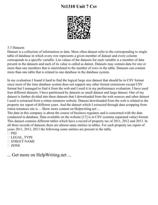 Nt1310 Unit 7 Csv
3.3 Datasets
Dataset is a collection of information or data. More often dataset refer to the corresponding to single
table of database in which every row represents a given member of dataset and every column
corresponds to a specific variable. List values of the datasets for each variable is a member of data
present in the datasets and each of its value is called as datum. Datasets may contain data for one or
more than one members that is interrelated to the number of rows in the table. Datasets can contain
more than one table that is related to one database in the database system.
In my evaluation I found it hard to find the logical large size dataset that should be in CSV format
since most of the time database system does not support any other format extensions except CSV
format but I managed to find it from the web and I used it in my performance evaluation. I have used
four different datasets. I have partitioned by datasets as small dataset and large dataset. One of my
dataset is further divided into three datasets that I downloaded from the web sources and other dataset
I used is extracted from a rotten tomatoes website. Dataset downloaded from the web is related to the
property tax report of different years. And the dataset which I extracted through data scrapping from
rotten tomatoes site is ... Show more content on Helpwriting.net ...
The data in this company is about the course of business regulates and is concerned with the data
conducted in database. Data available on the website [17] is in CSV (comma separated value) format.
This dataset contains different tables which have a record of property tax of 2011, 2012 and 2013. In
all three records of datasets there are almost same entities in tables. For each property tax report of
years 2011, 2012, 2013 the following some entities are present in the table.
 PID
 LEGAL_TYPE
 STREET NAME
 ZONE
... Get more on HelpWriting.net ...
 