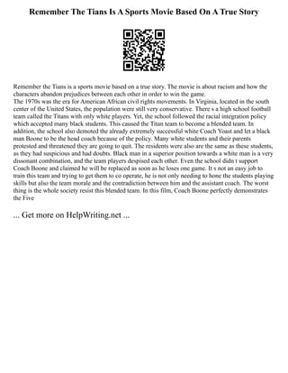 Remember The Tians Is A Sports Movie Based On A True Story
Remember the Tians is a sports movie based on a true story. The movie is about racism and how the
characters abandon prejudices between each other in order to win the game.
The 1970s was the era for American African civil rights movements. In Virginia, located in the south
center of the United States, the population were still very conservative. There s a high school football
team called the Titans with only white players. Yet, the school followed the racial integration policy
which accepted many black students. This caused the Titan team to become a blended team. In
addition, the school also demoted the already extremely successful white Coach Yoast and let a black
man Boone to be the head coach because of the policy. Many white students and their parents
protested and threatened they are going to quit. The residents were also are the same as these students,
as they had suspicious and had doubts. Black man in a superior position towards a white man is a very
dissonant combination, and the team players despised each other. Even the school didn t support
Coach Boone and claimed he will be replaced as soon as he loses one game. It s not an easy job to
train this team and trying to get them to co operate, he is not only needing to hone the students playing
skills but also the team morale and the contradiction between him and the assistant coach. The worst
thing is the whole society resist this blended team. In this film, Coach Boone perfectly demonstrates
the Five
... Get more on HelpWriting.net ...
 