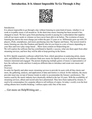 Introduction. It Is Almost Impossible To Go Through A Day
Introduction
It is almost impossible to go through a day without listening to some kind of music, whether it s at
work or in public music is all around us. In the short time music listening has been around it has
changed so much. We have gone from purchasing records to paying for a subscription that supplies
with all our music needs in volumes we have never been able to do before. The evolution of music
listening has shown the most change just within the past 15 years or so. Millennials grew up with CD
players, iPods, smartphones, and music purchasing sites like Napster and Itunes. The newest trend in
music listening are sites like Pandora and Spotify who let you listen to a mix of music depending on
your likes and won t play songs based ... Show more content on Helpwriting.net ...
We will explore the software that has contributed to Spotify s success, what sets them apart from other
streaming services, and how they will be able to keep growing in the future.
In 2014, Spotify acquired a software called Echo Nest, which specializes in analyzing artists, music
sites, and different artists. This software finds new music for Spotify to use in its playlists that keeps
listeners interested and engaged. The picture displaying multiple genres of music is representative of
how the software works and how it analyzes different data to introduce and create new music and
playlists.
Overview
In order for Spotify and other music streaming services to provide its users with all they desire and
more, the gathering, analysis, and application of data and metrics is critical. In this industry, the music
provider must stay on top of listener trends in order to accommodate the listener s preferences. The
metrics used by the music industry have drastically shifted in the last 10 years. With the availability of
streaming services, album and record sales have plummeted. They have been replaced by streams. It
used to be commonplace for a popular album to sell millions of copies. In today s world, even the best
selling albums have trouble breaking 1 million copies sold. One of the more
... Get more on HelpWriting.net ...
 