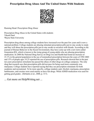 Prescription Drug Abuse And The United States With Students
Running Head: Prescription Drug Abuse
Prescription Drug Abuse in the United States with students
Vikash Patel
Wayne State University
Prescription drug abuse among college students have increased over the past few years and is now a
national problem. College students are abusing stimulant prescription pills just to stay awake to study
and they will abuse the prescription pills just to stay awake to socialize with friends. According to the
journal of Human Behavior in the Social Environment, they have come up with a new term called
Generation RX, which is known to the rising group of young adults who are abusing prescription
medication. In 2008 the National Drug Survey on Drug Use and Health had found an increase of
21.1% in the general population in the use of nonmedical prescription between the years of 1992 2003
and 15% of people ages 18 25 reported the use of prescription pills. Research showed that in the past
ten years prescription stimulants has passed the abuse of other drugs on college campuses. The only
drug that research says that prescription pills did not pass for being used more commonly was
marijuana. College students have reported saying that they use prescription stimulants for both
academic and recreational. To be more specific, college students said, Alcohol, marijuana, prescription
barbiturates, and cocaine were used mainly as have fun drugs. While ADHD medication was used for
getting good grades . (DeSantis et al., 2008, p. 317).
... Get more on HelpWriting.net ...
 