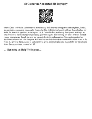 St Catherine Annotated Bibliography
March 25th, 1347 Saint Catherine was born in Italy. St Catherine is the patron of firefighters, illness,
miscarriages, nurses and sick people. During her life, St Catherine herself suffered illness leading her
to be the patron as apparent. At the age of 16, St Catherine had previously disregarded marriage, as
she envisioned mystical experiences seeing guardian angels, transforming her into a brilliant minded
young woman even though she was not supported with formal education. Since going against her
mothers wishes of her 23rd daughter, St Catherine was left alone after the demands of her father to do
what she grew up believing in. St Catherine was given a room to pray and meditate by her parents and
from there spent three years of her life
... Get more on HelpWriting.net ...
 