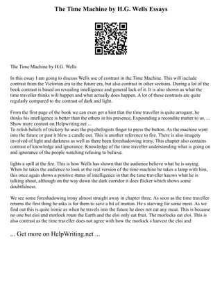 The Time Machine by H.G. Wells Essays
The Time Machine by H.G. Wells
In this essay I am going to discuss Wells use of contrast in the Time Machine. This will include
contrast from the Victorian era to the future era, but also contrast in other sections. During a lot of the
book contrast is based on revealing intelligence and general lack of it. It is also shown as what the
time traveller thinks will happen and what actually does happen. A lot of these contrasts are quite
regularly compared to the contrast of dark and light.
From the first page of the book we can even get a hint that the time traveller is quite arrogant, he
thinks his intelligence is better than the others in his presence, Expounding a recondite matter to us. ...
Show more content on Helpwriting.net ...
To relish beliefs of trickery he uses the psychologists finger to press the button. As the machine went
into the future or past it blew a candle out. This is another reference to fire. There is also imagery
involved of light and darkness as well as there been foreshadowing irony. This chapter also contains
contrast of knowledge and ignorance. Knowledge of the time traveller understanding what is going on
and ignorance of the people watching refusing to believe.
lights a spill at the fire. This is how Wells has shown that the audience believe what he is saying.
When he takes the audience to look at the real version of the time machine he takes a lamp with him,
this once again shows a positive status of intelligence in that the time traveller knows what he is
talking about, although on the way down the dark corridor it does flicker which shows some
doubtfulness.
We see some foreshadowing irony almost straight away in chapter three. As soon as the time traveller
returns the first thing he asks is for them to save a bit of mutton. He s starving for some meat. As we
find out this is quite ironic as when he travels into the future he does not eat any meat. This is because
no one but eloi and morlock roam the Earth and the eloi only eat fruit. The morlocks eat eloi. This is
also contrast as the time traveller does not agree with how the morlock s harvest the eloi and
... Get more on HelpWriting.net ...
 