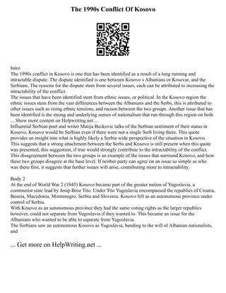 The 1990s Conflict Of Kosovo
Intro
The 1990s conflict in Kosovo is one that has been identified as a result of a long running and
intractable dispute. The dispute identified is one between Kosovo s Albanians or Kosovar, and the
Serbians. The reasons for the dispute stem from several issues, each can be attributed to increasing the
intractability of the conflict.
The issues that have been identified stem from ethnic issues, or political. In the Kosovo region the
ethnic issues stem from the vast differences between the Albanians and the Serbs, this is attributed to
other issues such as rising ethnic tensions, and racism between the two groups. Another issue that has
been identified is the strong and underlying senses of nationalism that run through this region on both
... Show more content on Helpwriting.net ...
Influential Serbian poet and writer Matija Beckovic talks of the Serbian sentiment of their status in
Kosovo, Kosovo would be Serbian even if there were not a single Serb living there. This quote
provides an insight into what is highly likely a Serbia wide perspective of the situation in Kosovo.
This suggests that a strong attachment between the Serbs and Kosovo is still present when this quote
was presented, this suggestion, if true would strongly contribute to the intractability of the conflict.
This disagreement between the two groups is an example of the issues that surround Kosovo, and how
these two groups disagree at the base level. If neither party can agree on an issue so simple as who
was there first, it suggests that further issues will arise, contributing more to intractability.
Body 2
At the end of World War 2 (1945) Kosovo became part of the greater nation of Yugoslavia, a
communist state lead by Josip Broz Tito. Under Tito Yugoslavia encompassed the republics of Croatia,
Bosnia, Macedonia, Montenegro, Serbia and Slovenia. Kosovo fell as an autonomous province under
control of Serbia.
With Kosovo as an autonomous province they had the same voting rights as the larger republics
however, could not separate from Yugoslavia if they wanted to. This became an issue for the
Albanians who wanted to be able to separate from Yugoslavia.
The Serbians saw an autonomous Kosovo as Yugoslavia, bending to the will of Albanian nationalists,
and
... Get more on HelpWriting.net ...
 