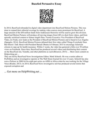 Buzzfed Persuasive Essay
In 2014, BuzzFeed rebranded its digital video department into BuzzFeed Motion Pictures. This was
done to expand their editorial coverage by making video sources more prominent for BuzzFeed. A
large amount of the $50 million funds from Andreessen Horowitz will be used to grow this division.
BuzzFeed Motion Pictures will produce all moving images from GIFs to short form videos, and from
episodic serialized content to feature length films. Former Executive Vice President of BuzzFeed
Video, Ze Frank, now leads as the President of BuzzFeed Motion Pictures and is based in Los Angeles
(Spangler, 2014). BuzzFeed Motion Pictures debuted their first video called Things Everybody Does
But Doesn t Talk About with President Barack Obama in February 2015 to encourage American
citizens to sign up for health insurance. Within 2 weeks, the video has garnered a little over 50 million
views on Facebook. Since then, BuzzFeed has produced several videos and distributing their content
on the BuzzFeed site, Youtube, and other platforms as such (Brouwer, 2015). ... Show more content on
Helpwriting.net ...
They are led by BuzzFeed News Investigations Editor, Mark Schoofs. He was a senior editor at
ProPublica and an investigative reporter at The Wall Street Journal for over 12 years. Schoofs has also
won a Pulitzer in 2000 for his eight part series on AIDS in Africa when he was working for the Village
Voice (Rieder, 2013). In 2014, BuzzFeed News investigative unit has produced several stories that
exposed corruption and
... Get more on HelpWriting.net ...
 