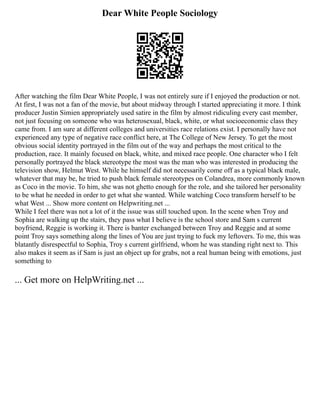 Dear White People Sociology
After watching the film Dear White People, I was not entirely sure if I enjoyed the production or not.
At first, I was not a fan of the movie, but about midway through I started appreciating it more. I think
producer Justin Simien appropriately used satire in the film by almost ridiculing every cast member,
not just focusing on someone who was heterosexual, black, white, or what socioeconomic class they
came from. I am sure at different colleges and universities race relations exist. I personally have not
experienced any type of negative race conflict here, at The College of New Jersey. To get the most
obvious social identity portrayed in the film out of the way and perhaps the most critical to the
production, race. It mainly focused on black, white, and mixed race people. One character who I felt
personally portrayed the black stereotype the most was the man who was interested in producing the
television show, Helmut West. While he himself did not necessarily come off as a typical black male,
whatever that may be, he tried to push black female stereotypes on Colandrea, more commonly known
as Coco in the movie. To him, she was not ghetto enough for the role, and she tailored her personality
to be what he needed in order to get what she wanted. While watching Coco transform herself to be
what West ... Show more content on Helpwriting.net ...
While I feel there was not a lot of it the issue was still touched upon. In the scene when Troy and
Sophia are walking up the stairs, they pass what I believe is the school store and Sam s current
boyfriend, Reggie is working it. There is banter exchanged between Troy and Reggie and at some
point Troy says something along the lines of You are just trying to fuck my leftovers. To me, this was
blatantly disrespectful to Sophia, Troy s current girlfriend, whom he was standing right next to. This
also makes it seem as if Sam is just an object up for grabs, not a real human being with emotions, just
something to
... Get more on HelpWriting.net ...
 