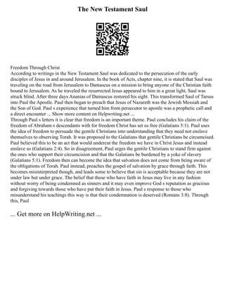The New Testament Saul
Freedom Through Christ
According to writings in the New Testament Saul was dedicated to the persecution of the early
disciples of Jesus in and around Jerusalem. In the book of Acts, chapter nine, it is stated that Saul was
traveling on the road from Jerusalem to Damascus on a mission to bring anyone of the Christian faith
bound to Jerusalem. As he traveled the resurrected Jesus appeared to him in a great light, Saul was
struck blind. After three days Ananias of Damascus restored his sight. This transformed Saul of Tarsus
into Paul the Apostle. Paul then began to preach that Jesus of Nazareth was the Jewish Messiah and
the Son of God. Paul s experience that turned him from persecutor to apostle was a prophetic call and
a direct encounter ... Show more content on Helpwriting.net ...
Through Paul s letters it is clear that freedom is an important theme. Paul concludes his claim of the
freedom of Abraham s descendants with for freedom Christ has set us free (Galatians 5:1). Paul uses
the idea of freedom to persuade the gentile Christians into understanding that they need not enslave
themselves to observing Torah. It was proposed to the Galatians that gentile Christians be circumcised.
Paul believed this to be an act that would undercut the freedom we have in Christ Jesus and instead
enslave us (Galatians 2:4). So in disagreement, Paul urges the gentile Christians to stand firm against
the ones who support their circumcision and that the Galatians be burdened by a yoke of slavery
(Galatians 5:1). Freedom then can become the idea that salvation does not come from being aware of
the obligations of Torah. Paul instead, preaches the gospel of salvation by grace through faith. This
becomes misinterpreted though, and leads some to believe that sin is acceptable because they are not
under law but under grace. The belief that those who have faith in Jesus may live in any fashion
without worry of being condemned as sinners and it may even improve God s reputation as gracious
and forgiving towards those who have put their faith in Jesus. Paul s response to those who
misunderstand his teachings this way is that their condemnation is deserved (Romans 3:8). Through
this, Paul
... Get more on HelpWriting.net ...
 