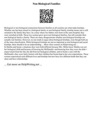 Non Biological Families
Biological or non biological connections between families in all societies are what make kinships.
Whether one has been raised in a biological family or non biological family, kinship means one is still
oriented to the family they have. In a story where two babies were born in the same hospital, they
were switched at birth. These two women grew up in non biological families, but still consider their
non biological family a family. There are many disagreements whether non biological kinships are
actually real families. However, no one tends to argue about biological kinships, even though both are
of the same classification. While biological kinships are just as important as non biological and social
kinships, there should to be an understanding ... Show more content on Helpwriting.net ...
In Martha and Suzan s situations they were both different because Mrs. Miller knew Martha was not
her biological child and because of knowing the McDonald s and knowing how they were she didn t
expect much from her like she did from her biological children, and in Suzan s case with the
McDonald s they were fairly lenient with their children but Suzan kept to her own expectations. These
women experienced such different lives and kinships but now have two different kinds that they can
share and have relationships
... Get more on HelpWriting.net ...
 