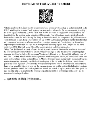 How Is Atticus Finch A Good Role Model
What is a role model? A role model is someone whose actions are looked up to and are imitated. In To
Kill A Mockingbird, Atticus Finch is perceived as a perfect role model for his community. In reality,
he is not a good role model. Atticus Finch both evades the truth, is a hypocrite, and doesn t use his
talent to fight the horrible social injustices of his society. First off, Atticus is not a good role model
because he evades the truth. During the rising action of the novel, Atticus goes to the jailhouse where
Tom Robinson is kept. Here a mob shows up, led by Mr. Cunningham, trying to murder Tom based on
no evidence of any crimes. After the mob leaves, Atticus pardons Mr Cunningham s actions when
explaining to his children. He says Mr. Cunningham is basically a good man...he just has his blind
spots (Lee 157). The truth about Mr. ... Show more content on Helpwriting.net ...
When Tom Robinson is accused of rape, the whole town knew that, because he was black, he would
be convicted even when evidence is absent. Atticus wasn t go to take this case, but since the judge
assigned it to him, he had to. He even says You know, I d hoped to get through life without a case of
this kind (Lee 88). Atticus has so much experience and training as a lawyer, he should have taken this
case, instead of just getting assigned to do it. Monroe Freeman lays it out perfectly by saying Here is a
man who does not voluntarily use his legal training and skills...to make the slightest change in the
pervasive social injustices (Freedman 6). While some argue that he still takes the case, he could have
been a role model for others to help out the vulnerable, and not just be assigned to help others. Atticus
is not a good role model. Atticus is a good role model, but he still is a good person who does good. He
just can t be labeled as a role model because he evades the truth, is hypocritical and doesn t use his
talents and training to lead the
... Get more on HelpWriting.net ...
 