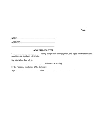Date:
NAME.............................................................................
ADDRESS.......................................................................
.......................................................................................
ACCEPTANCE LETTER
I ……………………………………… I hereby accept offer of employment, and agree with the terms and
conditions as stipulated in the letter.
My resumption date will be
………………………………………………I promise to be abiding
by the rules and regulations of the Company.
Sign:……………………………….. Date:………………………………………………
 