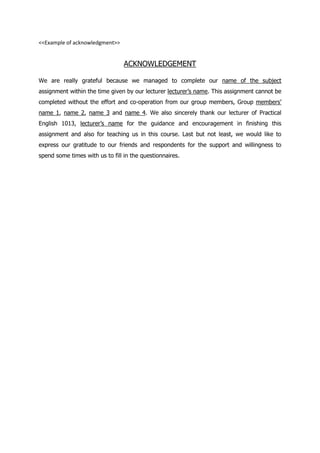 <<Example of acknowledgment>>
ACKNOWLEDGEMENT
We are really grateful because we managed to complete our name of the subject
assignment within the time given by our lecturer lecturer’s name. This assignment cannot be
completed without the effort and co-operation from our group members, Group members’
name 1, name 2, name 3 and name 4. We also sincerely thank our lecturer of Practical
English 1013, lecturer’s name for the guidance and encouragement in finishing this
assignment and also for teaching us in this course. Last but not least, we would like to
express our gratitude to our friends and respondents for the support and willingness to
spend some times with us to fill in the questionnaires.
 