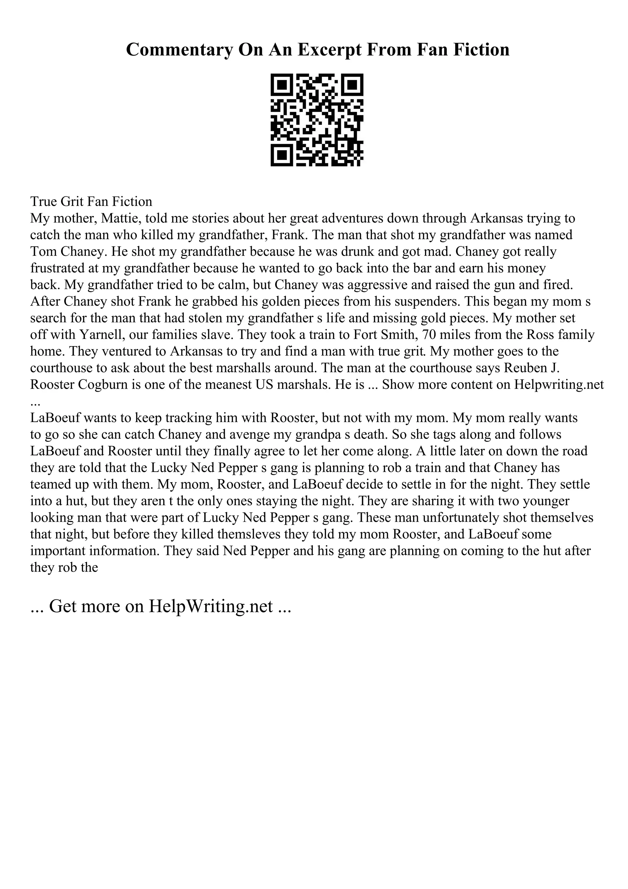 Commentary On An Excerpt From Fan Fiction
True Grit Fan Fiction
My mother, Mattie, told me stories about her great adventures down through Arkansas trying to
catch the man who killed my grandfather, Frank. The man that shot my grandfather was named
Tom Chaney. He shot my grandfather because he was drunk and got mad. Chaney got really
frustrated at my grandfather because he wanted to go back into the bar and earn his money
back. My grandfather tried to be calm, but Chaney was aggressive and raised the gun and fired.
After Chaney shot Frank he grabbed his golden pieces from his suspenders. This began my mom s
search for the man that had stolen my grandfather s life and missing gold pieces. My mother set
off with Yarnell, our families slave. They took a train to Fort Smith, 70 miles from the Ross family
home. They ventured to Arkansas to try and find a man with true grit. My mother goes to the
courthouse to ask about the best marshalls around. The man at the courthouse says Reuben J.
Rooster Cogburn is one of the meanest US marshals. He is ... Show more content on Helpwriting.net
...
LaBoeuf wants to keep tracking him with Rooster, but not with my mom. My mom really wants
to go so she can catch Chaney and avenge my grandpa s death. So she tags along and follows
LaBoeuf and Rooster until they finally agree to let her come along. A little later on down the road
they are told that the Lucky Ned Pepper s gang is planning to rob a train and that Chaney has
teamed up with them. My mom, Rooster, and LaBoeuf decide to settle in for the night. They settle
into a hut, but they aren t the only ones staying the night. They are sharing it with two younger
looking man that were part of Lucky Ned Pepper s gang. These man unfortunately shot themselves
that night, but before they killed themsleves they told my mom Rooster, and LaBoeuf some
important information. They said Ned Pepper and his gang are planning on coming to the hut after
they rob the
... Get more on HelpWriting.net ...
 