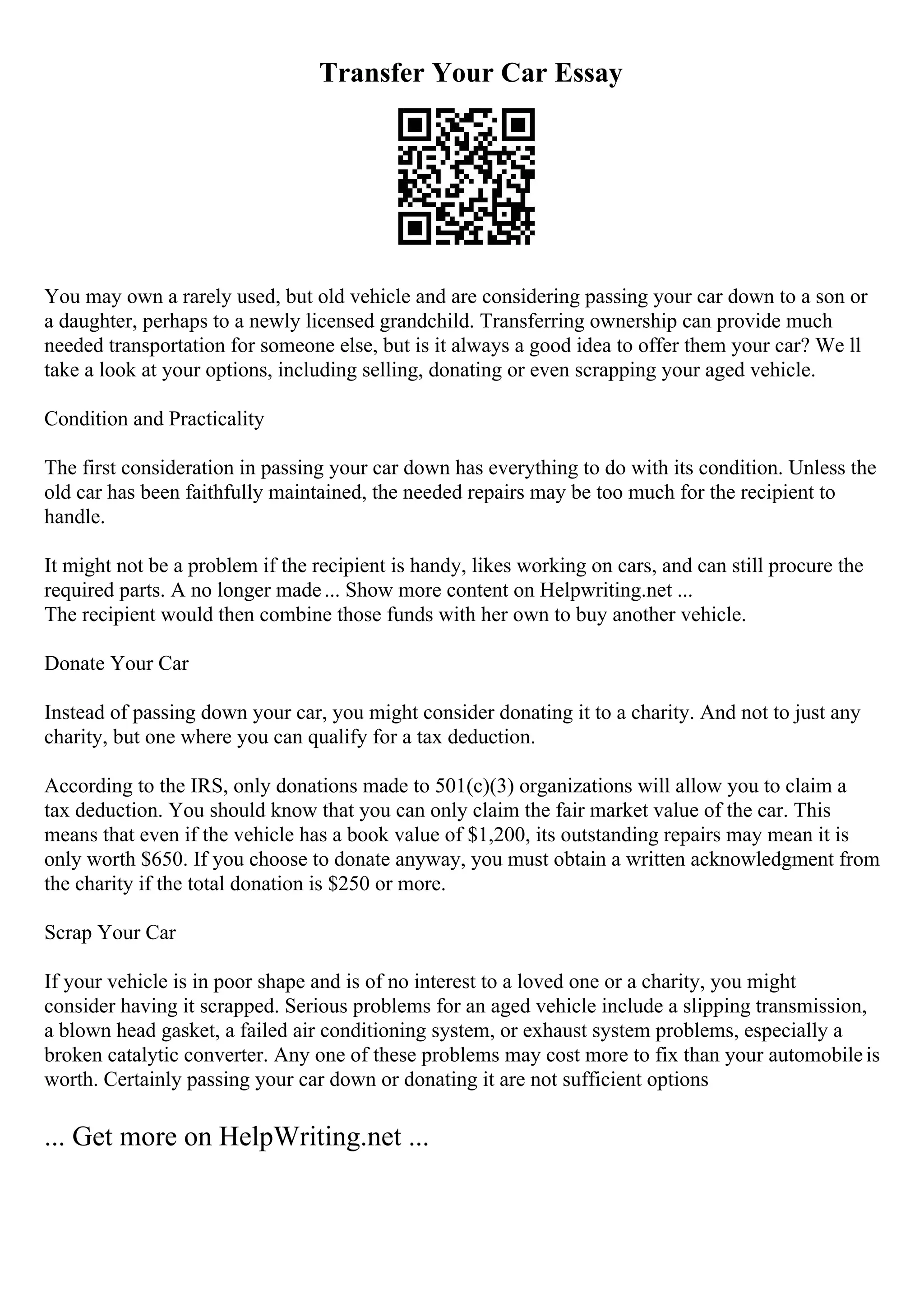 Transfer Your Car Essay
You may own a rarely used, but old vehicle and are considering passing your car down to a son or
a daughter, perhaps to a newly licensed grandchild. Transferring ownership can provide much
needed transportation for someone else, but is it always a good idea to offer them your car? We ll
take a look at your options, including selling, donating or even scrapping your aged vehicle.
Condition and Practicality
The first consideration in passing your car down has everything to do with its condition. Unless the
old car has been faithfully maintained, the needed repairs may be too much for the recipient to
handle.
It might not be a problem if the recipient is handy, likes working on cars, and can still procure the
required parts. A no longer made... Show more content on Helpwriting.net ...
The recipient would then combine those funds with her own to buy another vehicle.
Donate Your Car
Instead of passing down your car, you might consider donating it to a charity. And not to just any
charity, but one where you can qualify for a tax deduction.
According to the IRS, only donations made to 501(c)(3) organizations will allow you to claim a
tax deduction. You should know that you can only claim the fair market value of the car. This
means that even if the vehicle has a book value of $1,200, its outstanding repairs may mean it is
only worth $650. If you choose to donate anyway, you must obtain a written acknowledgment from
the charity if the total donation is $250 or more.
Scrap Your Car
If your vehicle is in poor shape and is of no interest to a loved one or a charity, you might
consider having it scrapped. Serious problems for an aged vehicle include a slipping transmission,
a blown head gasket, a failed air conditioning system, or exhaust system problems, especially a
broken catalytic converter. Any one of these problems may cost more to fix than your automobileis
worth. Certainly passing your car down or donating it are not sufficient options
... Get more on HelpWriting.net ...
 