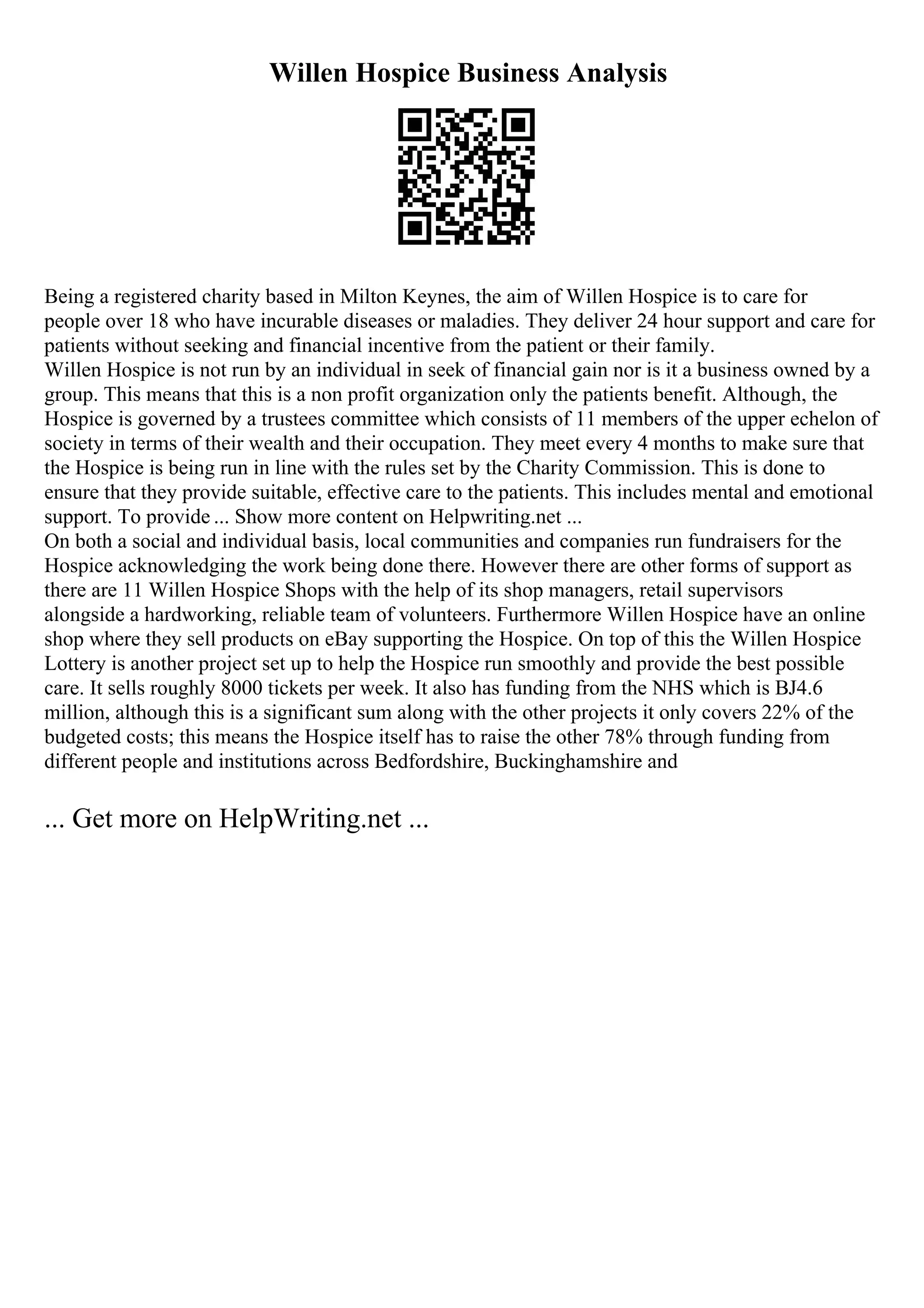 Willen Hospice Business Analysis
Being a registered charity based in Milton Keynes, the aim of Willen Hospice is to care for
people over 18 who have incurable diseases or maladies. They deliver 24 hour support and care for
patients without seeking and financial incentive from the patient or their family.
Willen Hospice is not run by an individual in seek of financial gain nor is it a business owned by a
group. This means that this is a non profit organization only the patients benefit. Although, the
Hospice is governed by a trustees committee which consists of 11 members of the upper echelon of
society in terms of their wealth and their occupation. They meet every 4 months to make sure that
the Hospice is being run in line with the rules set by the Charity Commission. This is done to
ensure that they provide suitable, effective care to the patients. This includes mental and emotional
support. To provide ... Show more content on Helpwriting.net ...
On both a social and individual basis, local communities and companies run fundraisers for the
Hospice acknowledging the work being done there. However there are other forms of support as
there are 11 Willen Hospice Shops with the help of its shop managers, retail supervisors
alongside a hardworking, reliable team of volunteers. Furthermore Willen Hospice have an online
shop where they sell products on eBay supporting the Hospice. On top of this the Willen Hospice
Lottery is another project set up to help the Hospice run smoothly and provide the best possible
care. It sells roughly 8000 tickets per week. It also has funding from the NHS which is ВЈ4.6
million, although this is a significant sum along with the other projects it only covers 22% of the
budgeted costs; this means the Hospice itself has to raise the other 78% through funding from
different people and institutions across Bedfordshire, Buckinghamshire and
... Get more on HelpWriting.net ...
 