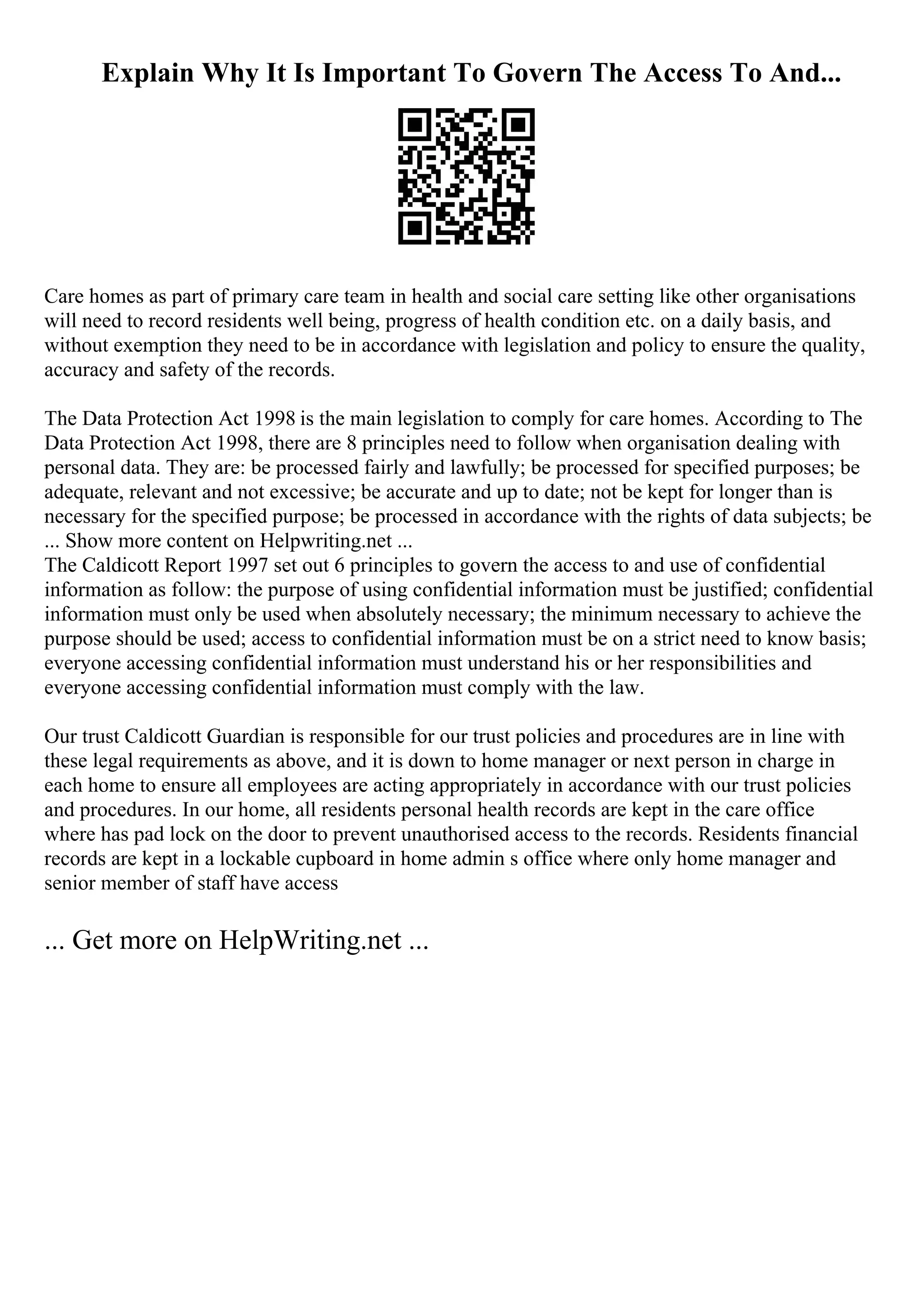 Explain Why It Is Important To Govern The Access To And...
Care homes as part of primary care team in health and social care setting like other organisations
will need to record residents well being, progress of health condition etc. on a daily basis, and
without exemption they need to be in accordance with legislation and policy to ensure the quality,
accuracy and safety of the records.
The Data Protection Act 1998 is the main legislation to comply for care homes. According to The
Data Protection Act 1998, there are 8 principles need to follow when organisation dealing with
personal data. They are: be processed fairly and lawfully; be processed for specified purposes; be
adequate, relevant and not excessive; be accurate and up to date; not be kept for longer than is
necessary for the specified purpose; be processed in accordance with the rights of data subjects; be
... Show more content on Helpwriting.net ...
The Caldicott Report 1997 set out 6 principles to govern the access to and use of confidential
information as follow: the purpose of using confidential information must be justified; confidential
information must only be used when absolutely necessary; the minimum necessary to achieve the
purpose should be used; access to confidential information must be on a strict need to know basis;
everyone accessing confidential information must understand his or her responsibilities and
everyone accessing confidential information must comply with the law.
Our trust Caldicott Guardian is responsible for our trust policies and procedures are in line with
these legal requirements as above, and it is down to home manager or next person in charge in
each home to ensure all employees are acting appropriately in accordance with our trust policies
and procedures. In our home, all residents personal health records are kept in the care office
where has pad lock on the door to prevent unauthorised access to the records. Residents financial
records are kept in a lockable cupboard in home admin s office where only home manager and
senior member of staff have access
... Get more on HelpWriting.net ...
 