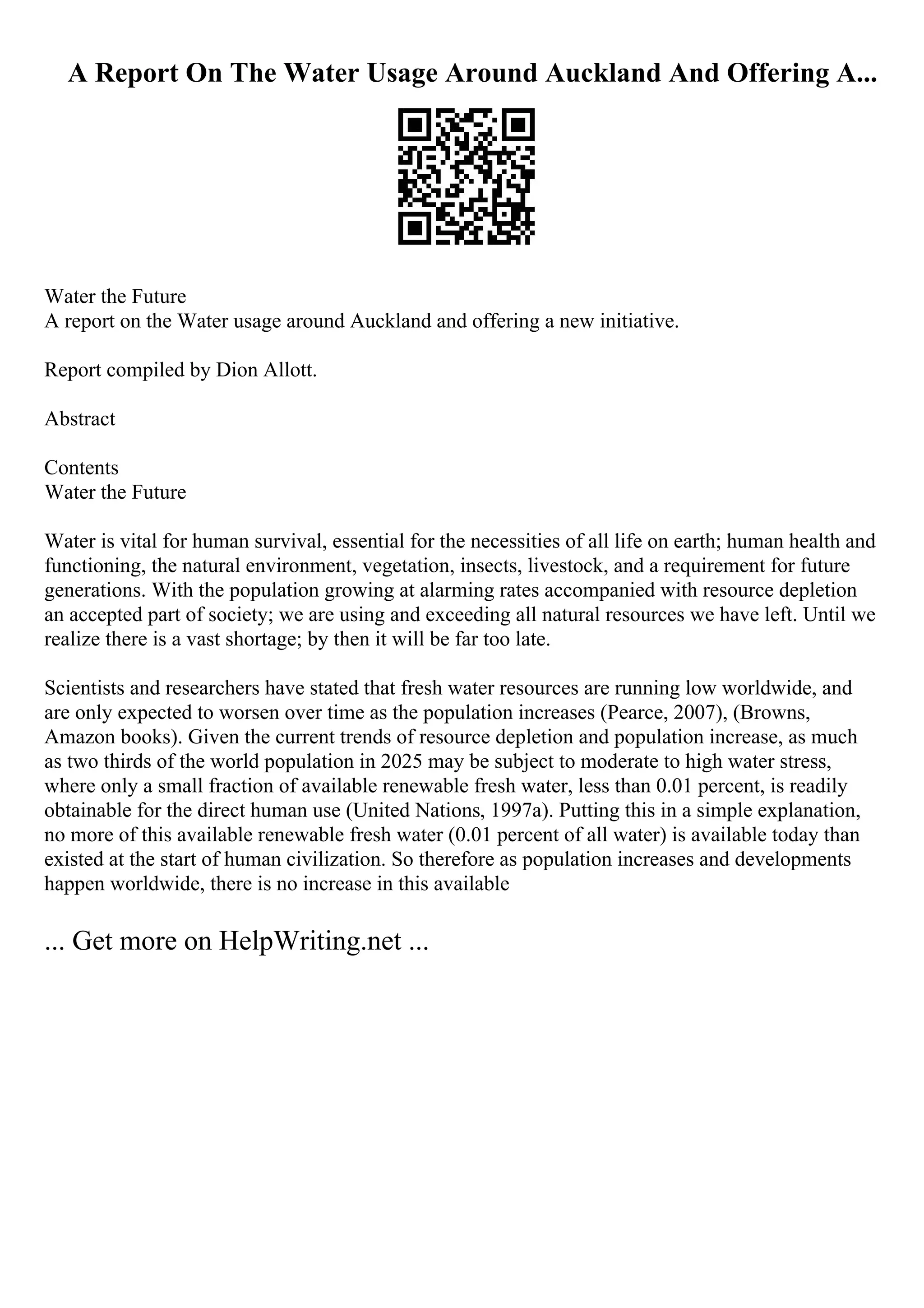 A Report On The Water Usage Around Auckland And Offering A...
Water the Future
A report on the Water usage around Auckland and offering a new initiative.
Report compiled by Dion Allott.
Abstract
Contents
Water the Future
Water is vital for human survival, essential for the necessities of all life on earth; human health and
functioning, the natural environment, vegetation, insects, livestock, and a requirement for future
generations. With the population growing at alarming rates accompanied with resource depletion
an accepted part of society; we are using and exceeding all natural resources we have left. Until we
realize there is a vast shortage; by then it will be far too late.
Scientists and researchers have stated that fresh water resources are running low worldwide, and
are only expected to worsen over time as the population increases (Pearce, 2007), (Browns,
Amazon books). Given the current trends of resource depletion and population increase, as much
as two thirds of the world population in 2025 may be subject to moderate to high water stress,
where only a small fraction of available renewable fresh water, less than 0.01 percent, is readily
obtainable for the direct human use (United Nations, 1997a). Putting this in a simple explanation,
no more of this available renewable fresh water (0.01 percent of all water) is available today than
existed at the start of human civilization. So therefore as population increases and developments
happen worldwide, there is no increase in this available
... Get more on HelpWriting.net ...
 