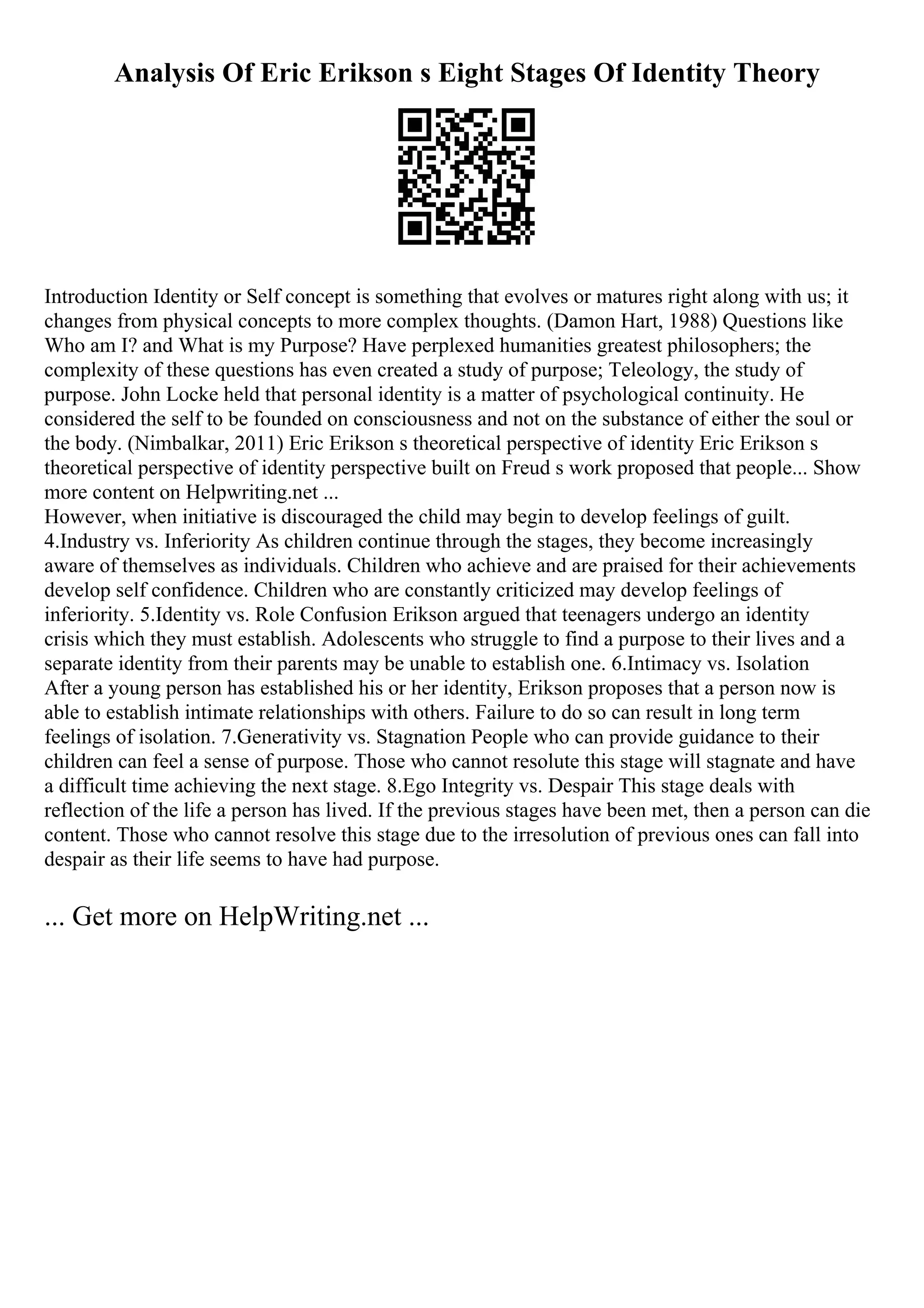 Analysis Of Eric Erikson s Eight Stages Of Identity Theory
Introduction Identity or Self concept is something that evolves or matures right along with us; it
changes from physical concepts to more complex thoughts. (Damon Hart, 1988) Questions like
Who am I? and What is my Purpose? Have perplexed humanities greatest philosophers; the
complexity of these questions has even created a study of purpose; Teleology, the study of
purpose. John Locke held that personal identity is a matter of psychological continuity. He
considered the self to be founded on consciousness and not on the substance of either the soul or
the body. (Nimbalkar, 2011) Eric Erikson s theoretical perspective of identity Eric Erikson s
theoretical perspective of identity perspective built on Freud s work proposed that people... Show
more content on Helpwriting.net ...
However, when initiative is discouraged the child may begin to develop feelings of guilt.
4.Industry vs. Inferiority As children continue through the stages, they become increasingly
aware of themselves as individuals. Children who achieve and are praised for their achievements
develop self confidence. Children who are constantly criticized may develop feelings of
inferiority. 5.Identity vs. Role Confusion Erikson argued that teenagers undergo an identity
crisis which they must establish. Adolescents who struggle to find a purpose to their lives and a
separate identity from their parents may be unable to establish one. 6.Intimacy vs. Isolation
After a young person has established his or her identity, Erikson proposes that a person now is
able to establish intimate relationships with others. Failure to do so can result in long term
feelings of isolation. 7.Generativity vs. Stagnation People who can provide guidance to their
children can feel a sense of purpose. Those who cannot resolute this stage will stagnate and have
a difficult time achieving the next stage. 8.Ego Integrity vs. Despair This stage deals with
reflection of the life a person has lived. If the previous stages have been met, then a person can die
content. Those who cannot resolve this stage due to the irresolution of previous ones can fall into
despair as their life seems to have had purpose.
... Get more on HelpWriting.net ...
 