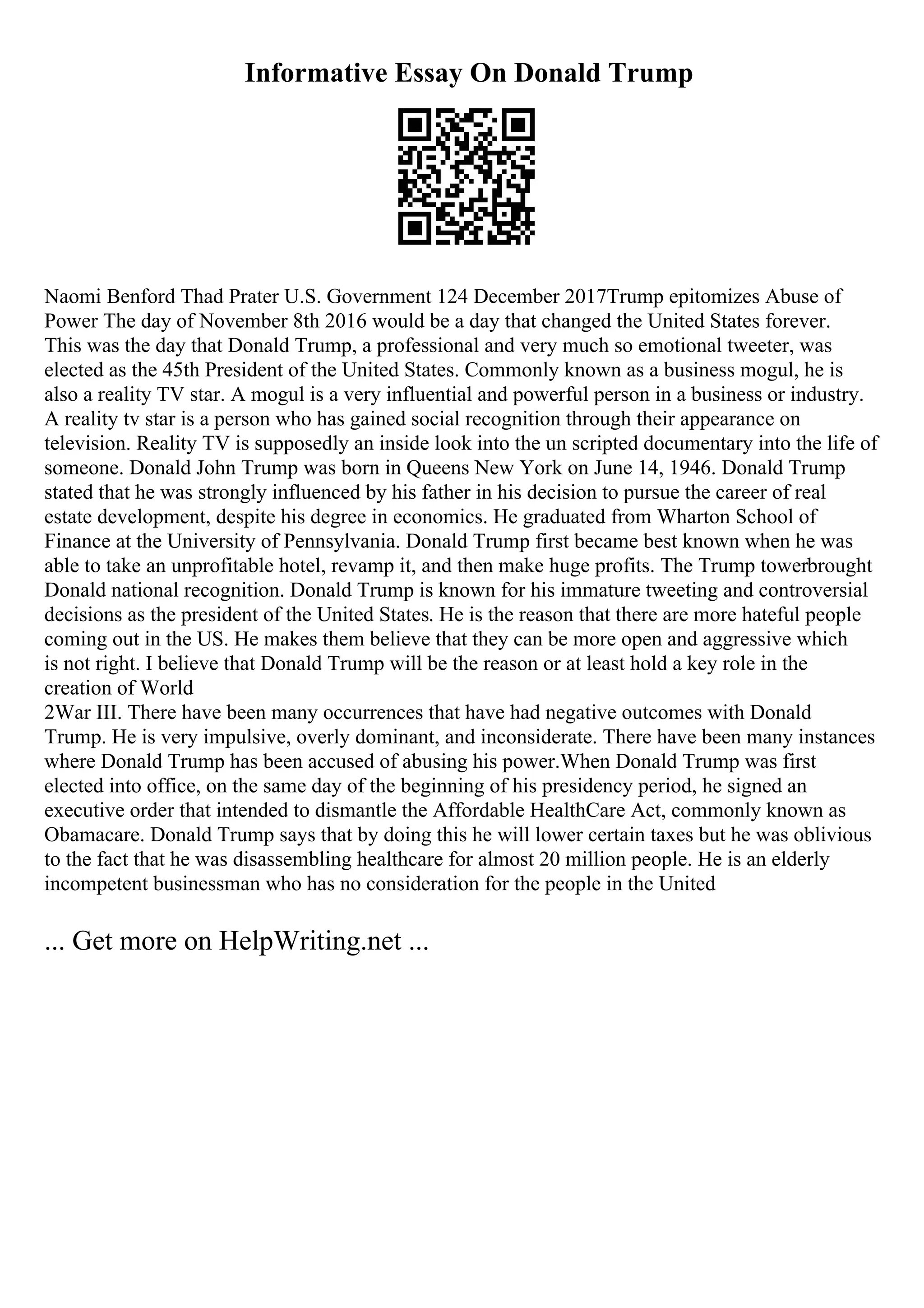 Informative Essay On Donald Trump
Naomi Benford Thad Prater U.S. Government 124 December 2017Trump epitomizes Abuse of
Power The day of November 8th 2016 would be a day that changed the United States forever.
This was the day that Donald Trump, a professional and very much so emotional tweeter, was
elected as the 45th President of the United States. Commonly known as a business mogul, he is
also a reality TV star. A mogul is a very influential and powerful person in a business or industry.
A reality tv star is a person who has gained social recognition through their appearance on
television. Reality TV is supposedly an inside look into the un scripted documentary into the life of
someone. Donald John Trump was born in Queens New York on June 14, 1946. Donald Trump
stated that he was strongly influenced by his father in his decision to pursue the career of real
estate development, despite his degree in economics. He graduated from Wharton School of
Finance at the University of Pennsylvania. Donald Trump first became best known when he was
able to take an unprofitable hotel, revamp it, and then make huge profits. The Trump towerbrought
Donald national recognition. Donald Trump is known for his immature tweeting and controversial
decisions as the president of the United States. He is the reason that there are more hateful people
coming out in the US. He makes them believe that they can be more open and aggressive which
is not right. I believe that Donald Trump will be the reason or at least hold a key role in the
creation of World
2War III. There have been many occurrences that have had negative outcomes with Donald
Trump. He is very impulsive, overly dominant, and inconsiderate. There have been many instances
where Donald Trump has been accused of abusing his power.When Donald Trump was first
elected into office, on the same day of the beginning of his presidency period, he signed an
executive order that intended to dismantle the Affordable HealthCare Act, commonly known as
Obamacare. Donald Trump says that by doing this he will lower certain taxes but he was oblivious
to the fact that he was disassembling healthcare for almost 20 million people. He is an elderly
incompetent businessman who has no consideration for the people in the United
... Get more on HelpWriting.net ...
 