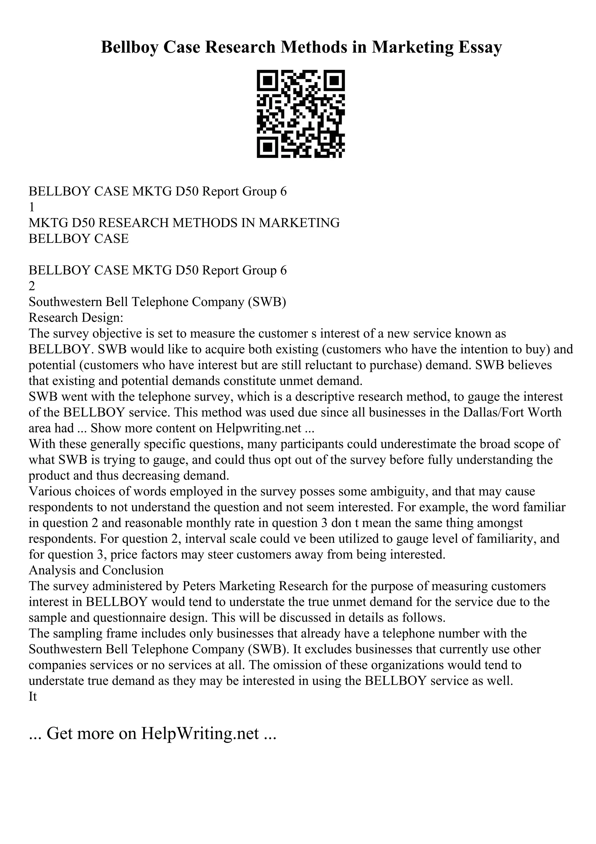 Bellboy Case Research Methods in Marketing Essay
BELLBOY CASE MKTG D50 Report Group 6
1
MKTG D50 RESEARCH METHODS IN MARKETING
BELLBOY CASE
BELLBOY CASE MKTG D50 Report Group 6
2
Southwestern Bell Telephone Company (SWB)
Research Design:
The survey objective is set to measure the customer s interest of a new service known as
BELLBOY. SWB would like to acquire both existing (customers who have the intention to buy) and
potential (customers who have interest but are still reluctant to purchase) demand. SWB believes
that existing and potential demands constitute unmet demand.
SWB went with the telephone survey, which is a descriptive research method, to gauge the interest
of the BELLBOY service. This method was used due since all businesses in the Dallas/Fort Worth
area had ... Show more content on Helpwriting.net ...
With these generally specific questions, many participants could underestimate the broad scope of
what SWB is trying to gauge, and could thus opt out of the survey before fully understanding the
product and thus decreasing demand.
Various choices of words employed in the survey posses some ambiguity, and that may cause
respondents to not understand the question and not seem interested. For example, the word familiar
in question 2 and reasonable monthly rate in question 3 don t mean the same thing amongst
respondents. For question 2, interval scale could ve been utilized to gauge level of familiarity, and
for question 3, price factors may steer customers away from being interested.
Analysis and Conclusion
The survey administered by Peters Marketing Research for the purpose of measuring customers
interest in BELLBOY would tend to understate the true unmet demand for the service due to the
sample and questionnaire design. This will be discussed in details as follows.
The sampling frame includes only businesses that already have a telephone number with the
Southwestern Bell Telephone Company (SWB). It excludes businesses that currently use other
companies services or no services at all. The omission of these organizations would tend to
understate true demand as they may be interested in using the BELLBOY service as well.
It
... Get more on HelpWriting.net ...
 