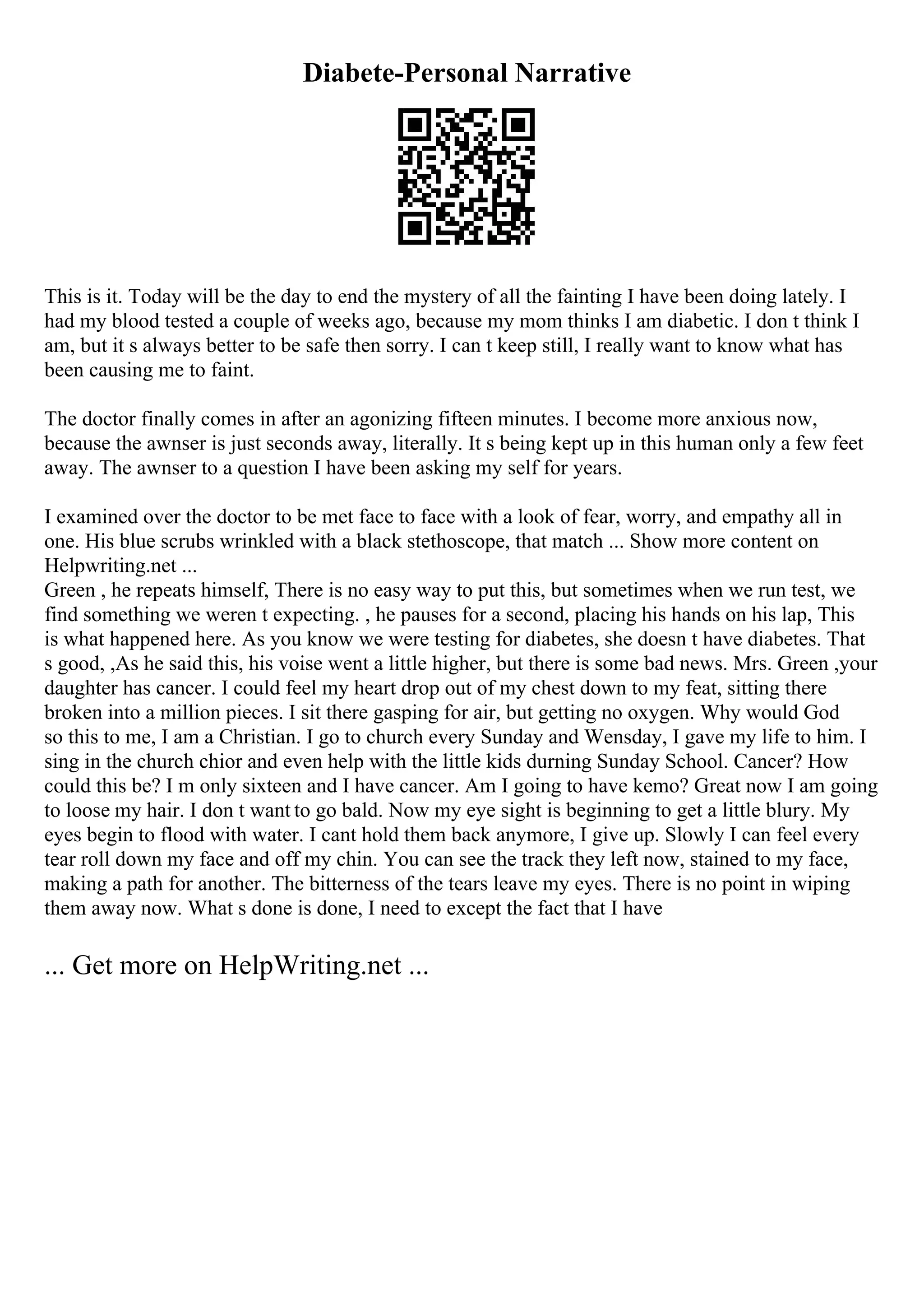 Diabete-Personal Narrative
This is it. Today will be the day to end the mystery of all the fainting I have been doing lately. I
had my blood tested a couple of weeks ago, because my mom thinks I am diabetic. I don t think I
am, but it s always better to be safe then sorry. I can t keep still, I really want to know what has
been causing me to faint.
The doctor finally comes in after an agonizing fifteen minutes. I become more anxious now,
because the awnser is just seconds away, literally. It s being kept up in this human only a few feet
away. The awnser to a question I have been asking my self for years.
I examined over the doctor to be met face to face with a look of fear, worry, and empathy all in
one. His blue scrubs wrinkled with a black stethoscope, that match ... Show more content on
Helpwriting.net ...
Green , he repeats himself, There is no easy way to put this, but sometimes when we run test, we
find something we weren t expecting. , he pauses for a second, placing his hands on his lap, This
is what happened here. As you know we were testing for diabetes, she doesn t have diabetes. That
s good, ,As he said this, his voise went a little higher, but there is some bad news. Mrs. Green ,your
daughter has cancer. I could feel my heart drop out of my chest down to my feat, sitting there
broken into a million pieces. I sit there gasping for air, but getting no oxygen. Why would God
so this to me, I am a Christian. I go to church every Sunday and Wensday, I gave my life to him. I
sing in the church chior and even help with the little kids durning Sunday School. Cancer? How
could this be? I m only sixteen and I have cancer. Am I going to have kemo? Great now I am going
to loose my hair. I don t want to go bald. Now my eye sight is beginning to get a little blury. My
eyes begin to flood with water. I cant hold them back anymore, I give up. Slowly I can feel every
tear roll down my face and off my chin. You can see the track they left now, stained to my face,
making a path for another. The bitterness of the tears leave my eyes. There is no point in wiping
them away now. What s done is done, I need to except the fact that I have
... Get more on HelpWriting.net ...
 