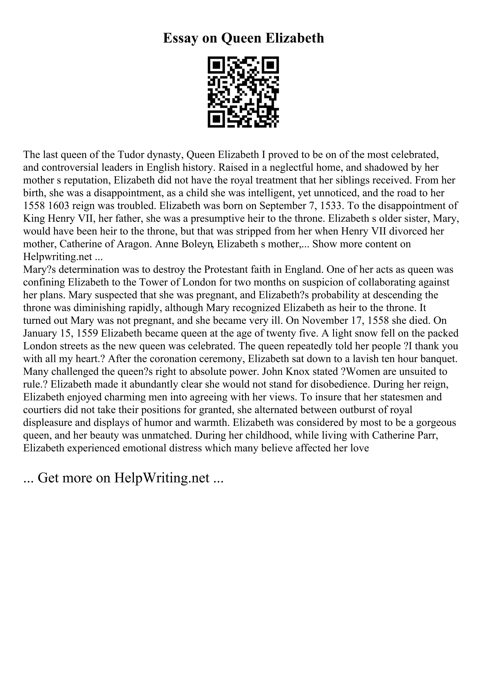 Essay on Queen Elizabeth
The last queen of the Tudor dynasty, Queen Elizabeth I proved to be on of the most celebrated,
and controversial leaders in English history. Raised in a neglectful home, and shadowed by her
mother s reputation, Elizabeth did not have the royal treatment that her siblings received. From her
birth, she was a disappointment, as a child she was intelligent, yet unnoticed, and the road to her
1558 1603 reign was troubled. Elizabeth was born on September 7, 1533. To the disappointment of
King Henry VII, her father, she was a presumptive heir to the throne. Elizabeth s older sister, Mary,
would have been heir to the throne, but that was stripped from her when Henry VII divorced her
mother, Catherine of Aragon. Anne Boleyn, Elizabeth s mother,... Show more content on
Helpwriting.net ...
Mary?s determination was to destroy the Protestant faith in England. One of her acts as queen was
confining Elizabeth to the Tower of London for two months on suspicion of collaborating against
her plans. Mary suspected that she was pregnant, and Elizabeth?s probability at descending the
throne was diminishing rapidly, although Mary recognized Elizabeth as heir to the throne. It
turned out Mary was not pregnant, and she became very ill. On November 17, 1558 she died. On
January 15, 1559 Elizabeth became queen at the age of twenty five. A light snow fell on the packed
London streets as the new queen was celebrated. The queen repeatedly told her people ?I thank you
with all my heart.? After the coronation ceremony, Elizabeth sat down to a lavish ten hour banquet.
Many challenged the queen?s right to absolute power. John Knox stated ?Women are unsuited to
rule.? Elizabeth made it abundantly clear she would not stand for disobedience. During her reign,
Elizabeth enjoyed charming men into agreeing with her views. To insure that her statesmen and
courtiers did not take their positions for granted, she alternated between outburst of royal
displeasure and displays of humor and warmth. Elizabeth was considered by most to be a gorgeous
queen, and her beauty was unmatched. During her childhood, while living with Catherine Parr,
Elizabeth experienced emotional distress which many believe affected her love
... Get more on HelpWriting.net ...
 
