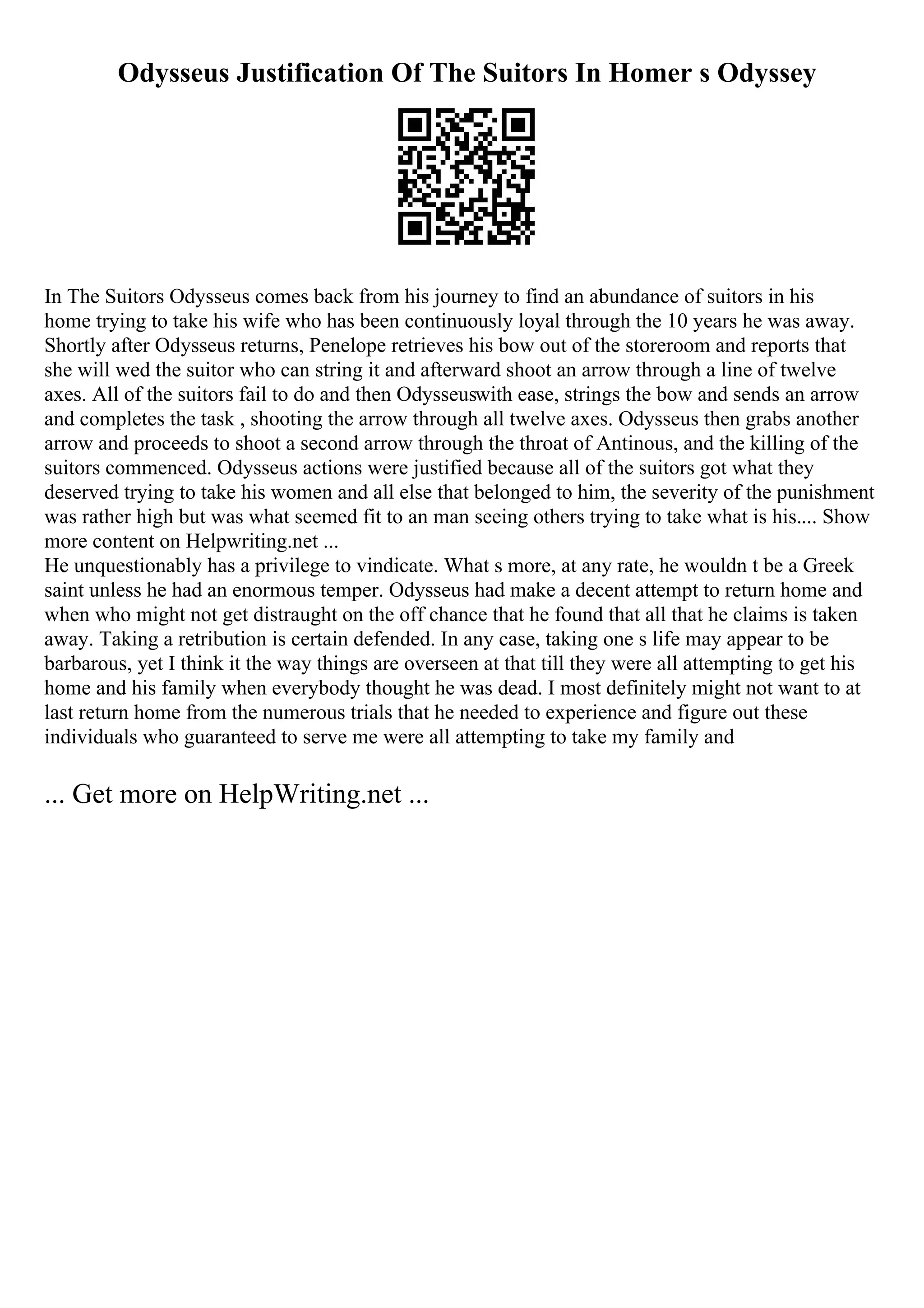 Odysseus Justification Of The Suitors In Homer s Odyssey
In The Suitors Odysseus comes back from his journey to find an abundance of suitors in his
home trying to take his wife who has been continuously loyal through the 10 years he was away.
Shortly after Odysseus returns, Penelope retrieves his bow out of the storeroom and reports that
she will wed the suitor who can string it and afterward shoot an arrow through a line of twelve
axes. All of the suitors fail to do and then Odysseuswith ease, strings the bow and sends an arrow
and completes the task , shooting the arrow through all twelve axes. Odysseus then grabs another
arrow and proceeds to shoot a second arrow through the throat of Antinous, and the killing of the
suitors commenced. Odysseus actions were justified because all of the suitors got what they
deserved trying to take his women and all else that belonged to him, the severity of the punishment
was rather high but was what seemed fit to an man seeing others trying to take what is his.... Show
more content on Helpwriting.net ...
He unquestionably has a privilege to vindicate. What s more, at any rate, he wouldn t be a Greek
saint unless he had an enormous temper. Odysseus had make a decent attempt to return home and
when who might not get distraught on the off chance that he found that all that he claims is taken
away. Taking a retribution is certain defended. In any case, taking one s life may appear to be
barbarous, yet I think it the way things are overseen at that till they were all attempting to get his
home and his family when everybody thought he was dead. I most definitely might not want to at
last return home from the numerous trials that he needed to experience and figure out these
individuals who guaranteed to serve me were all attempting to take my family and
... Get more on HelpWriting.net ...
 