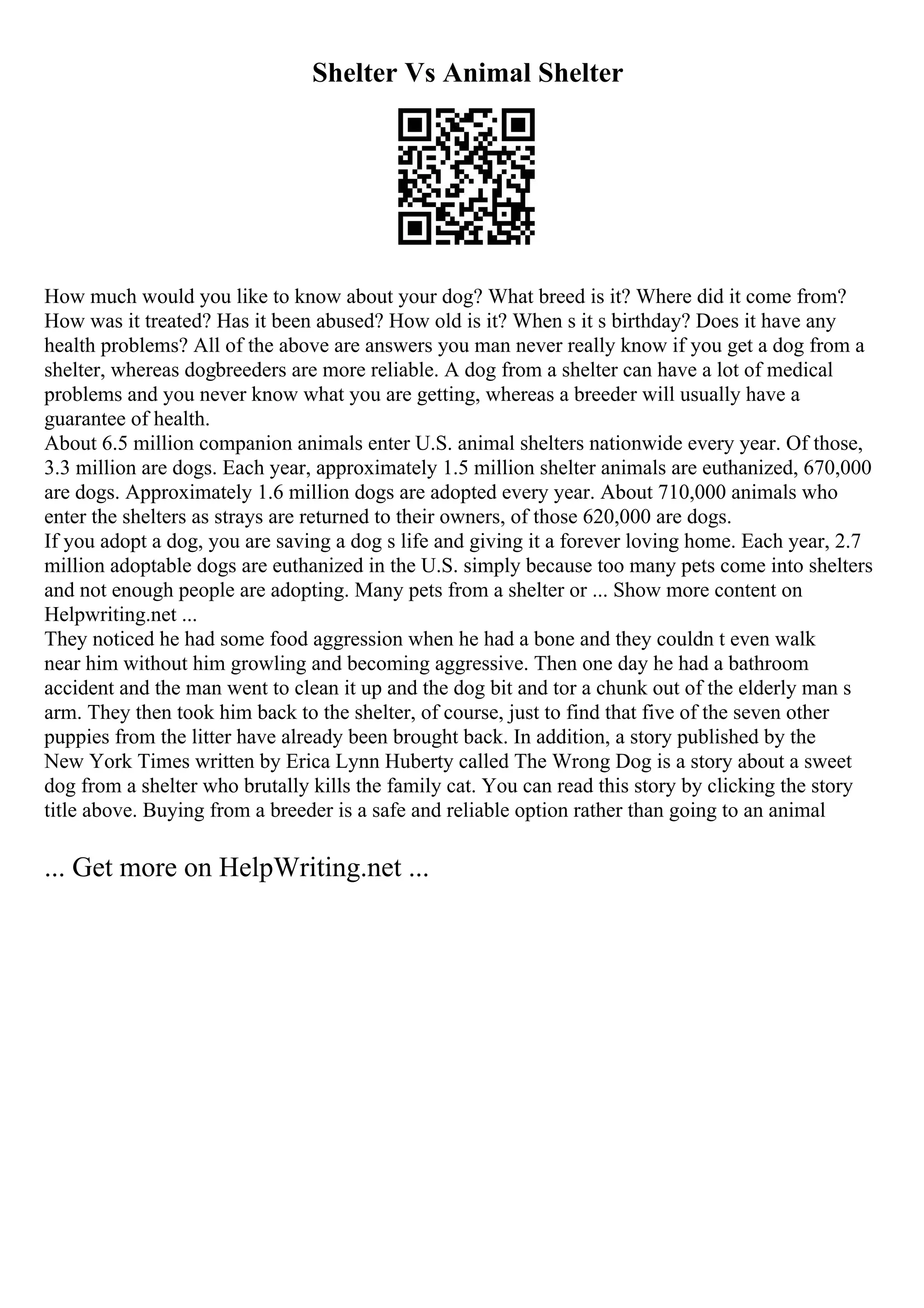 Shelter Vs Animal Shelter
How much would you like to know about your dog? What breed is it? Where did it come from?
How was it treated? Has it been abused? How old is it? When s it s birthday? Does it have any
health problems? All of the above are answers you man never really know if you get a dog from a
shelter, whereas dogbreeders are more reliable. A dog from a shelter can have a lot of medical
problems and you never know what you are getting, whereas a breeder will usually have a
guarantee of health.
About 6.5 million companion animals enter U.S. animal shelters nationwide every year. Of those,
3.3 million are dogs. Each year, approximately 1.5 million shelter animals are euthanized, 670,000
are dogs. Approximately 1.6 million dogs are adopted every year. About 710,000 animals who
enter the shelters as strays are returned to their owners, of those 620,000 are dogs.
If you adopt a dog, you are saving a dog s life and giving it a forever loving home. Each year, 2.7
million adoptable dogs are euthanized in the U.S. simply because too many pets come into shelters
and not enough people are adopting. Many pets from a shelter or ... Show more content on
Helpwriting.net ...
They noticed he had some food aggression when he had a bone and they couldn t even walk
near him without him growling and becoming aggressive. Then one day he had a bathroom
accident and the man went to clean it up and the dog bit and tor a chunk out of the elderly man s
arm. They then took him back to the shelter, of course, just to find that five of the seven other
puppies from the litter have already been brought back. In addition, a story published by the
New York Times written by Erica Lynn Huberty called The Wrong Dog is a story about a sweet
dog from a shelter who brutally kills the family cat. You can read this story by clicking the story
title above. Buying from a breeder is a safe and reliable option rather than going to an animal
... Get more on HelpWriting.net ...
 