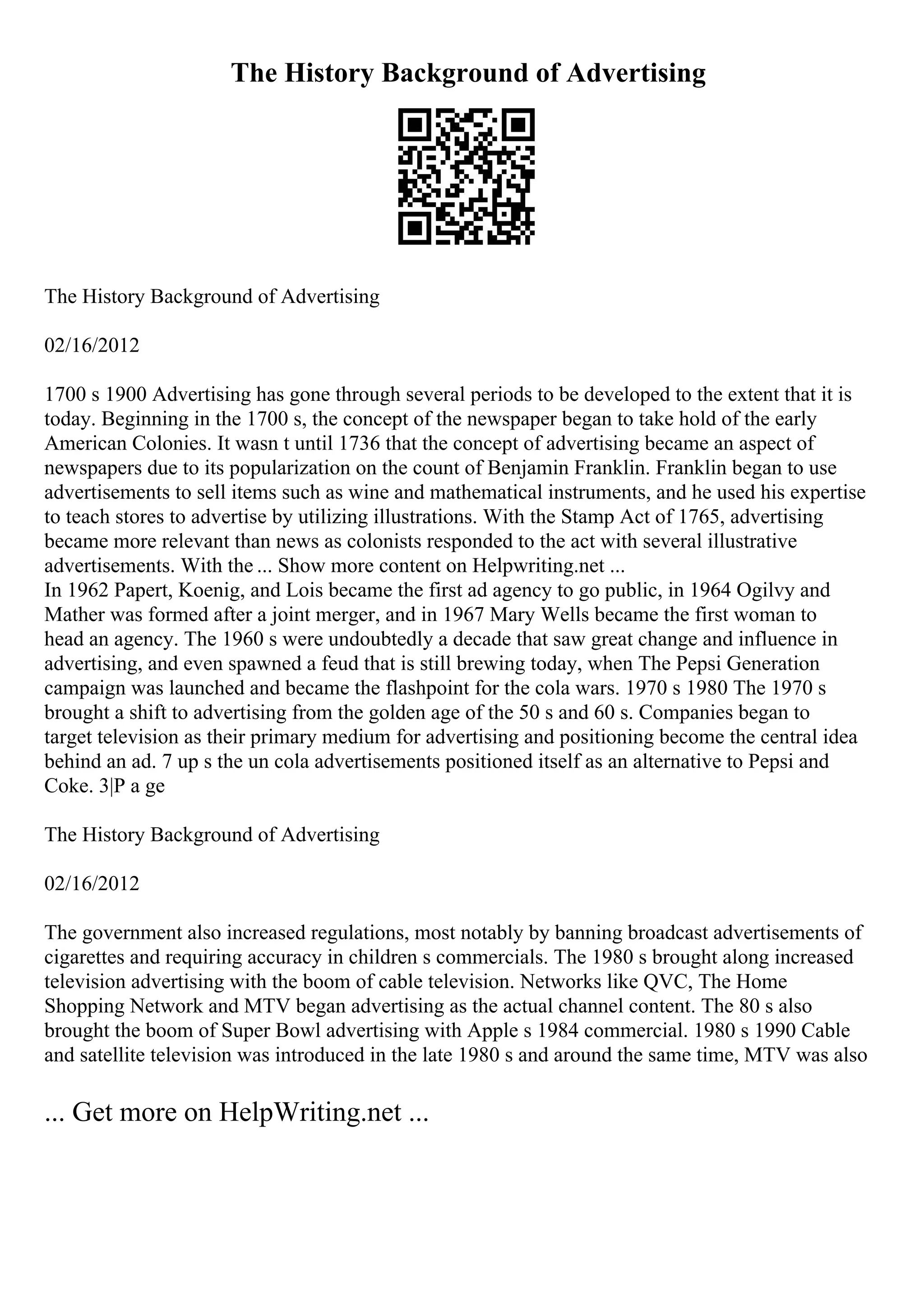 The History Background of Advertising
The History Background of Advertising
02/16/2012
1700 s 1900 Advertising has gone through several periods to be developed to the extent that it is
today. Beginning in the 1700 s, the concept of the newspaper began to take hold of the early
American Colonies. It wasn t until 1736 that the concept of advertising became an aspect of
newspapers due to its popularization on the count of Benjamin Franklin. Franklin began to use
advertisements to sell items such as wine and mathematical instruments, and he used his expertise
to teach stores to advertise by utilizing illustrations. With the Stamp Act of 1765, advertising
became more relevant than news as colonists responded to the act with several illustrative
advertisements. With the ... Show more content on Helpwriting.net ...
In 1962 Papert, Koenig, and Lois became the first ad agency to go public, in 1964 Ogilvy and
Mather was formed after a joint merger, and in 1967 Mary Wells became the first woman to
head an agency. The 1960 s were undoubtedly a decade that saw great change and influence in
advertising, and even spawned a feud that is still brewing today, when The Pepsi Generation
campaign was launched and became the flashpoint for the cola wars. 1970 s 1980 The 1970 s
brought a shift to advertising from the golden age of the 50 s and 60 s. Companies began to
target television as their primary medium for advertising and positioning become the central idea
behind an ad. 7 up s the un cola advertisements positioned itself as an alternative to Pepsi and
Coke. 3|P a ge
The History Background of Advertising
02/16/2012
The government also increased regulations, most notably by banning broadcast advertisements of
cigarettes and requiring accuracy in children s commercials. The 1980 s brought along increased
television advertising with the boom of cable television. Networks like QVC, The Home
Shopping Network and MTV began advertising as the actual channel content. The 80 s also
brought the boom of Super Bowl advertising with Apple s 1984 commercial. 1980 s 1990 Cable
and satellite television was introduced in the late 1980 s and around the same time, MTV was also
... Get more on HelpWriting.net ...
 